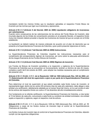 mandatario tendrá los mismos límites que le resultaren aplicables al respectivo Fondo Mutuo de
Inversión por las normas que rigen sus inversiones y operaciones.

Artículo 2.19.1.1.7 (Artículo 6 del Decreto 3885 de 2009) Liquidación obligatoria de inversiones
por valorizaciones.
Cuando como consecuencia de las valorizaciones de los activos del Fondo Mutuo de Inversión, éste
incumpla algunos de los límites de concentración previstos en el presente Decreto, el respectivo fondo
mutuo de inversión deberá proceder a liquidar las inversiones de manera tal que se cumpla con el límite
establecido.

La liquidación se deberá realizar de manera ordenada de acuerdo con el plan de desmonte que se
presente a la Superintendencia Financiera de Colombia, quien podrá presentar objeciones al mismo.

Artículo 2.19.1.1.8 (Artículo 7 del Decreto 3885 de 2009) Instrucciones.

La Superintendencia Financiera de Colombia impartirá las instrucciones necesarias para el
cumplimiento del correspondiente régimen de inversiones, así como sobre la adecuada administración
de los riesgos financieros de los Fondos Mutuos de Inversión.

Artículo 2.19.1.1.9 (Artículo 8 del Decreto 3885 de 2009) Régimen de transición.

Los Fondos de Mutuos de Inversión sometidos a la inspección y vigilancia de la Superintendencia
Financiera de Colombia que se encuentren en funcionamiento, tendrán un término de seis (6) meses,
contados a partir del 8 de octubre de 2009 , para adoptar las medidas necesarias para el cumplimiento
del presente Libro.

Artículo 2.19.1.1.10 (Art. 3.11.1. de la Resolución 1200 de 1995 Adicionado Res. 545 de 2002, art.
1° Determinación del nivel de supervisión a ejerc er por parte de la Superintendencia Financiera
 .)
de Colombia.

Para determinar el nivel de supervisión al que estará sometido cada fondo mutuo de inversión, el
representante legal, dentro de los veinte (20) primeros días de cada año calendario, debe allegar a esta
entidad una certificación, debidamente atestada por el revisor fiscal del mismo, en la cual conste el valor
de los activos del respectivo fondo con corte a 31 de diciembre del año inmediatamente anterior.

Con fundamento en la referida certificación, la Superintendencia Financiera de Colombia, a más tardar
el 15 de febrero de cada año, comunicará a cada fondo su condición de entidad controlada o de entidad
sujeta a inspección y vigilancia, según el respectivo nivel de activos.


Artículo 2.19.1.1.11 (Art. 3.11.3. de la Resolución 1200 de 1995 Adicionado Res. 545 de 2002, art. 1°
                                                                                                    )
Obligaciones a cargo de los fondos mutuos de inversión bajo el control de la Superintendencia
Financiera de Colombia.

Los fondos mutuos de inversión bajo el control de la Superintendencia Financiera de Colombia, deberán
cumplir con las siguientes obligaciones:
 
