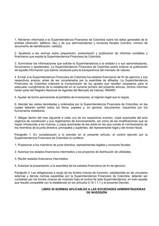 1. Mantener informada a la Superintendencia Financiera de Colombia sobre los datos generales de la
entidad (dirección, teléfono, fax) y de sus administradores y revisores fiscales (nombre, número de
documento de identificación, calidad).

2. Ajustarse a las normas sobre preparación, presentación y publicación de informes contables y
financieros que expida la Superintendencia Financiera de Colombia.

3. Suministrar las informaciones que solicite la Superintendencia a la entidad o a sus administradores,
funcionarios o apoderados. La Superintendencia Financiera de Colombia podrá ordenar la publicación
de aquella información que estime necesaria para la transparencia del mercado de valores.

4. Enviar a la Superintendencia Financiera de Colombia los estados financieros de fin de ejercicio y sus
respectivos anexos, antes de ser considerados por la asamblea de afiliados. La Superintendencia
Financiera de Colombia ordenará la incorporación de los ajustes que resulten necesarios para el
adecuado cumplimiento de lo establecido en el numeral primero del presente artículo. Dichos informes
harán parte del Registro Nacional de Agentes del Mercado de Valores, RNAMV.

5. Ajustar de forma permanente el portafolio de inversiones, al régimen legal que lo regula.

6. Atender las visitas decretadas y ordenadas por la Superintendencia Financiera de Colombia, en las
cuales deberán exhibir todos los libros, papeles y, en general, documentos, requeridos por los
funcionarios visitadores.

7. Allegar dentro del mes siguiente a cada uno de los respectivos eventos, copia autorizada del acta
orgánica de constitución y sus reglamentos de funcionamiento, así como de las modificaciones que se
hayan introducido a los mismos; y copia autorizada de las actas en las que conste el nombramiento de
los miembros de la junta directiva, principales y suplentes, del representante legal y del revisor fiscal.

Parágrafo 1. En consideración a lo previsto en el presente artículo, el control ejercido por la
Superintendencia Financiera de Colombia no conlleva:

1. Posesionar a los miembros de junta directiva, representantes legales y revisores fiscales.

2. Autorizar los estados financieros intermedios y los proyectos de distribución de utilidades.

3. Recibir estados financieros intermedios.

4. Autorizar la presentación a la asamblea de los estados financieros de fin de ejercicio.

Parágrafo 2. Las obligaciones a cargo de los fondos mutuos de inversión, establecidas en las circulares
externas y demás normas expedidas por la Superintendencia Financiera de Colombia, deberán ser
cumplidas por los fondos mutuos de inversión bajo el control de esta Superintendencia, en todo aquello
que resulte compatible con lo establecido en los artículos 2.19.1.1.1 y el presente Decreto.

                     LIBRO 20 NORMAS APLICABLES A LAS SOCIEDADES ADMINISTRADORAS
                                               DE INVERSIÓN
 