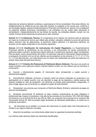 relaciones de solvencia deberán cumplirse y supervisarse en forma consolidada. Para estos efectos, los
establecimientos de crédito de los que trata este Capítulo se sujetarán a las normas que, conforme a
sus facultades legales, expida la Superintendencia Financiera de Colombia en relación con la obligación
de presentar estados financieros consolidados y las entidades con las cuales debe efectuarse la
consolidación. Independientemente de las fechas de reporte, las entidades deberán cumplir con los
niveles mínimos de las relaciones de solvencia en todo momento.

Artículo 2.1.1.1.5 Patrimonio Técnico. El cumplimiento de la relación de solvencia total se efectuará
con base en el patrimonio técnico que refleje cada entidad, calculado mediante la suma del patrimonio
básico ordinario neto de deducciones, el patrimonio básico adicional y el patrimonio adicional, de
acuerdo con las reglas contenidas en los artículos siguientes.

Artículo 2.1.1.1.6 Clasificación De Instrumentos De Capital Regulatorio. La Superintendencia
Financiera definirá la pertenencia de las acciones y los instrumentos de deuda subordinada al
patrimonio básico ordinario, al patrimonio básico adicional o al patrimonio adicional, según corresponda.
Para tal efecto, previo requerimiento del emisor, el supervisor evaluará la información proporcionada en
el prospecto de emisión a la luz de los criterios que se presentan en los artículos 2.1.1.1.7, 2.1.1.1.8 y
2.1.1.1.9 de este Decreto. Los instrumentos que no hayan sido clasificados por parte del supervisor no
podrán hacer parte del patrimonio técnico.

Artículo 2.1.1.1.7 Criterios De Pertenencia Al Patrimonio Básico Ordinario. Para que una acción se
pueda acreditar como patrimonio básico ordinario deberá cumplir con los criterios que se enumeran a
continuación:

a)    Suscrito y efectivamente pagado: El instrumento debe corresponder a capital suscrito y
efectivamente pagado.

b)     Subordinación calificada. Incorpora un derecho sobre los activos residuales en proporción a su
participación en el capital suscrito, una vez atendido el pago de los depósitos y demás pasivos del
balance contable en caso de liquidación. Los derechos no pueden estar garantizados, asegurados, ni
tener arreglo alguno que incrementen su categoría o grado de subordinación.

c)   Perpetuidad. Las acciones que componen el Patrimonio Básico Ordinario, solamente se pagan en
caso de una liquidación.

d)    Dividendo convencional. El dividendo no debe contener características de pago obligatorio o
preferencial bajo ninguna circunstancia, más allá de las previstas en los artículos 155 y 454 del Código
de Comercio y en el artículo 63 de la Ley 222 de 1995, con excepción de lo previsto en el numeral 3 del
mencionado artículo 63. Sólo se pueden pagar dividendos de elementos distribuibles y no podrá ser un
dividendo acumulativo.

e)     No financiado por la entidad. La compra del instrumento no puede haber sido financiada por la
entidad ni por alguna institución vinculada.

f)   Absorción de pérdidas. Los instrumentos deben tener la capacidad de absorber pérdidas.

Los criterios antes descritos deben ser claramente identificables.
 