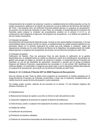 Comportamiento de la relación de solvencia. Cuando un establecimiento de crédito presente, en tres (3)
meses consecutivos, defectos en la relación de solvencia, la cual se define en los términos del Capítulo I
del Título 1 del presente Libro, tal institución financiera deberá ejecutar un programa de recuperación,
de acuerdo con los términos indicados en este Título. Sin embargo, la Superintendencia Financiera de
Colombia podrá ordenar la iniciación del procedimiento previsto en el artículo 2.1.5.1.5 y, en
consecuencia será obligatoria la ejecución del programa de recuperación, si el defecto se presenta en
dos (2) meses consecutivos.

2.2 Indicador de liquidez:
Incumplimiento del requerimiento legal del encaje. Cuando en dos oportunidades consecutivas, o en tres
oportunidades dentro un plazo de tres (3) meses, un establecimiento de crédito presente defectos en los
promedios diarios en la posición bisemanal de encaje que está obligado a mantener, según las
disposiciones dictadas por la Junta Directiva del Banco de la República, tal establecimiento de crédito
deberá ejecutar un programa de recuperación de acuerdo con los términos indicados en este Título.

2.3 Indicador de gestión:
Calificación de Gestión. Para los exclusivos fines de este decreto la calificación de la gestión
desarrollada por un establecimiento de crédito se efectuará a partir de la identificación de prácticas de
gestión que pongan en peligro su situación de solvencia o liquidez. La Superintendencia Financiera de
Colombia, en uso de las facultades de supervisión, prevención y sanción que le otorga el Estatuto
Orgánico del Sistema Financiero, especialmente los numerales 4 y 5 del artículo 326, identificará las
prácticas ilegales, no autorizadas o inseguras que darán lugar a que la respectiva entidad deba ejecutar
un programa de recuperación, de acuerdo con los términos indicados en este Título.

Artículo 2.1.5.1.3 (Artículo 3° Decreto 2817 de 2000) Programa de Recu peración.

Para los efectos de este Título se define como programa de recuperación la medida adoptada por la
Superintendencia Financiera de Colombia encaminada a evitar que el respectivo establecimiento de
crédito incurra en causal de toma de posesión o para subsanarla.

Tal medida puede consistir, además de las previstas en el artículo 113 del Estatuto Orgánico del
Sistema Financiero, en:


a) Capitalizaciones;

b) Reducciones forzosas de capital a una cifra no inferior al valor del patrimonio neto;

c) Colocación obligatoria de acciones sin sujeción al derecho de preferencia;

d) Venta forzosa, cesión o cualquier otra enajenación de activos, sean productivos o improductivos;

e) Castigo de cartera;

f) Constitución de provisiones;

g) Prohibición de distribuir utilidades;

h) Creación de mecanismos temporales de administración con o sin personería jurídica;
 