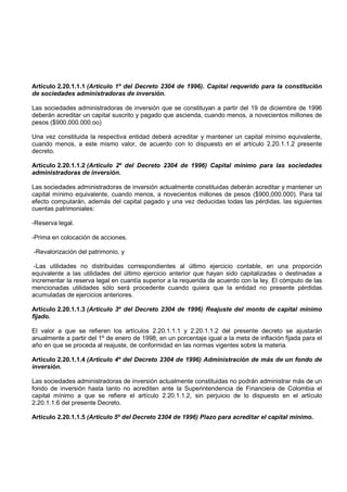Artículo 2.20.1.1.1 (Artículo 1º del Decreto 2304 de 1996). Capital requerido para la constitución
de sociedades administradoras de inversión.

Las sociedades administradoras de inversión que se constituyan a partir del 19 de diciembre de 1996
deberán acreditar un capital suscrito y pagado que ascienda, cuando menos, a novecientos millones de
pesos ($900.000.000.oo)

Una vez constituida la respectiva entidad deberá acreditar y mantener un capital mínimo equivalente,
cuando menos, a este mismo valor, de acuerdo con lo dispuesto en el artículo 2.20.1.1.2 presente
decreto.

Artículo 2.20.1.1.2 (Artículo 2º del Decreto 2304 de 1996) Capital mínimo para las sociedades
administradoras de inversión.

Las sociedades administradoras de inversión actualmente constituidas deberán acreditar y mantener un
capital mínimo equivalente, cuando menos, a novecientos millones de pesos ($900,000.000). Para tal
efecto computarán, además del capital pagado y una vez deducidas todas las pérdidas, las siguientes
cuentas patrimoniales:

-Reserva legal.

-Prima en colocación de acciones.

-Revalorización del patrimonio, y

 -Las utilidades no distribuidas correspondientes al último ejercicio contable, en una proporción
equivalente a las utilidades del último ejercicio anterior que hayan sido capitalizadas o destinadas a
incrementar la reserva legal en cuantía superior a la requerida de acuerdo con la ley. El cómputo de las
mencionadas utilidades sólo será procedente cuando quiera que la entidad no presente pérdidas
acumuladas de ejercicios anteriores.

Artículo 2.20.1.1.3 (Artículo 3º del Decreto 2304 de 1996) Reajuste del monto de capital mínimo
fijado.

El valor a que se refieren los artículos 2.20.1.1.1 y 2.20.1.1.2 del presente decreto se ajustarán
anualmente a partir del 1º de enero de 1998, en un porcentaje igual a la meta de inflación fijada para el
año en que se proceda al reajuste, de conformidad en las normas vigentes sobre la materia.

Artículo 2.20.1.1.4 (Artículo 4º del Decreto 2304 de 1996) Administración de más de un fondo de
inversión.

Las sociedades administradoras de inversión actualmente constituidas no podrán administrar más de un
fondo de inversión hasta tanto no acrediten ante la Superintendencia de Financiera de Colombia el
capital mínimo a que se refiere el artículo 2.20.1.1.2, sin perjuicio de lo dispuesto en el artículo
2.20.1.1.6 del presente Decreto.

Artículo 2.20.1.1.5 (Artículo 5º del Decreto 2304 de 1996) Plazo para acreditar el capital mínimo.
 