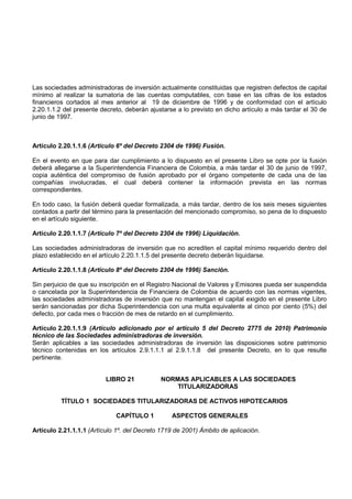 Las sociedades administradoras de inversión actualmente constituidas que registren defectos de capital
mínimo al realizar la sumatoria de las cuentas computables, con base en las cifras de los estados
financieros cortados al mes anterior al 19 de diciembre de 1996 y de conformidad con el artículo
2.20.1.1.2 del presente decreto, deberán ajustarse a lo previsto en dicho artículo a más tardar el 30 de
junio de 1997.



Artículo 2.20.1.1.6 (Artículo 6º del Decreto 2304 de 1996) Fusión.

En el evento en que para dar cumplimiento a lo dispuesto en el presente Libro se opte por la fusión
deberá allegarse a la Superintendencia Financiera de Colombia, a más tardar el 30 de junio de 1997,
copia auténtica del compromiso de fusión aprobado por el órgano competente de cada una de las
compañías involucradas, el cual deberá contener la información prevista en las normas
correspondientes.

En todo caso, la fusión deberá quedar formalizada, a más tardar, dentro de los seis meses siguientes
contados a partir del término para la presentación del mencionado compromiso, so pena de lo dispuesto
en el artículo siguiente.

Artículo 2.20.1.1.7 (Artículo 7º del Decreto 2304 de 1996) Liquidación.

Las sociedades administradoras de inversión que no acrediten el capital mínimo requerido dentro del
plazo establecido en el artículo 2.20.1.1.5 del presente decreto deberán liquidarse.

Artículo 2.20.1.1.8 (Artículo 8º del Decreto 2304 de 1996) Sanción.

Sin perjuicio de que su inscripción en el Registro Nacional de Valores y Emisores pueda ser suspendida
o cancelada por la Superintendencia de Financiera de Colombia de acuerdo con las normas vigentes,
las sociedades administradoras de inversión que no mantengan el capital exigido en el presente Libro
serán sancionadas por dicha Superintendencia con una multa equivalente al cinco por ciento (5%) del
defecto, por cada mes o fracción de mes de retardo en el cumplimiento.

Artículo 2.20.1.1.9 (Artículo adicionado por el artículo 5 del Decreto 2775 de 2010) Patrimonio
técnico de las Sociedades administradoras de inversión.
Serán aplicables a las sociedades administradoras de inversión las disposiciones sobre patrimonio
técnico contenidas en los artículos 2.9.1.1.1 al 2.9.1.1.8 del presente Decreto, en lo que resulte
pertinente.


                          LIBRO 21           NORMAS APLICABLES A LAS SOCIEDADES
                                                 TITULARIZADORAS

          TÍTULO 1 SOCIEDADES TITULARIZADORAS DE ACTIVOS HIPOTECARIOS

                             CAPÍTULO 1          ASPECTOS GENERALES

Artículo 2.21.1.1.1 (Artículo 1º. del Decreto 1719 de 2001) Ámbito de aplicación.
 