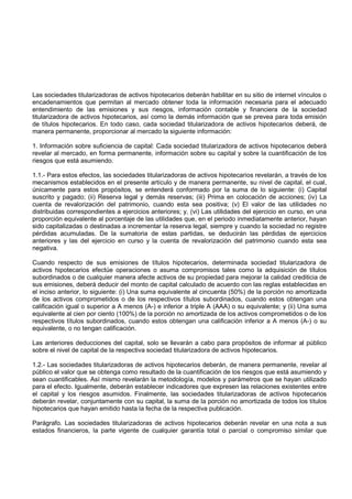 Las sociedades titularizadoras de activos hipotecarios deberán habilitar en su sitio de internet vínculos o
encadenamientos que permitan al mercado obtener toda la información necesaria para el adecuado
entendimiento de las emisiones y sus riesgos, información contable y financiera de la sociedad
titularizadora de activos hipotecarios, así como la demás información que se prevea para toda emisión
de títulos hipotecarios. En todo caso, cada sociedad titularizadora de activos hipotecarios deberá, de
manera permanente, proporcionar al mercado la siguiente información:

1. Información sobre suficiencia de capital: Cada sociedad titularizadora de activos hipotecarios deberá
revelar al mercado, en forma permanente, información sobre su capital y sobre la cuantificación de los
riesgos que está asumiendo.

1.1.- Para estos efectos, las sociedades titularizadoras de activos hipotecarios revelarán, a través de los
mecanismos establecidos en el presente artículo y de manera permanente, su nivel de capital, el cual,
únicamente para estos propósitos, se entenderá conformado por la suma de lo siguiente: (i) Capital
suscrito y pagado; (ii) Reserva legal y demás reservas; (iii) Prima en colocación de acciones; (iv) La
cuenta de revalorización del patrimonio, cuando esta sea positiva; (v) El valor de las utilidades no
distribuidas correspondientes a ejercicios anteriores; y, (vi) Las utilidades del ejercicio en curso, en una
proporción equivalente al porcentaje de las utilidades que, en el periodo inmediatamente anterior, hayan
sido capitalizadas o destinadas a incrementar la reserva legal, siempre y cuando la sociedad no registre
pérdidas acumuladas. De la sumatoria de estas partidas, se deducirán las pérdidas de ejercicios
anteriores y las del ejercicio en curso y la cuenta de revalorización del patrimonio cuando esta sea
negativa.

Cuando respecto de sus emisiones de títulos hipotecarios, determinada sociedad titularizadora de
activos hipotecarios efectúe operaciones o asuma compromisos tales como la adquisición de títulos
subordinados o de cualquier manera afecte activos de su propiedad para mejorar la calidad crediticia de
sus emisiones, deberá deducir del monto de capital calculado de acuerdo con las reglas establecidas en
el inciso anterior, lo siguiente: (i) Una suma equivalente al cincuenta (50%) de la porción no amortizada
de los activos comprometidos o de los respectivos títulos subordinados, cuando estos obtengan una
calificación igual o superior a A menos (A-) e inferior a triple A (AAA) o su equivalente; y (ii) Una suma
equivalente al cien por ciento (100%) de la porción no amortizada de los activos comprometidos o de los
respectivos títulos subordinados, cuando estos obtengan una calificación inferior a A menos (A-) o su
equivalente, o no tengan calificación.

Las anteriores deducciones del capital, solo se llevarán a cabo para propósitos de informar al público
sobre el nivel de capital de la respectiva sociedad titularizadora de activos hipotecarios.

1.2.- Las sociedades titularizadoras de activos hipotecarios deberán, de manera permanente, revelar al
público el valor que se obtenga como resultado de la cuantificación de los riesgos que está asumiendo y
sean cuantificables. Así mismo revelarán la metodología, modelos y parámetros que se hayan utilizado
para el efecto. Igualmente, deberán establecer indicadores que expresen las relaciones existentes entre
el capital y los riesgos asumidos. Finalmente, las sociedades titularizadoras de activos hipotecarios
deberán revelar, conjuntamente con su capital, la suma de la porción no amortizada de todos los títulos
hipotecarios que hayan emitido hasta la fecha de la respectiva publicación.

Parágrafo. Las sociedades titularizadoras de activos hipotecarios deberán revelar en una nota a sus
estados financieros, la parte vigente de cualquier garantía total o parcial o compromiso similar que
 