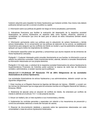 hubieren adquirido para respaldar los títulos hipotecarios que hubieren emitido. Esa misma nota deberá
publicarse siempre que den a conocer al público su capital.

2. Información sobre sus políticas de gestión de riesgo en forma actualizada y permanente.

3. Indicadores financieros que faciliten la evaluación del desempeño de la respectiva sociedad
titularizadora de activos hipotecarios en aspectos tales como liquidez, eficiencia, solvencia y
rentabilidad. La información que sirva de base para el cálculo de estos indicadores también estará
disponible.

4. Información permanente sobre sus políticas para la adquisición de cartera hipotecaria y demás
activos titularizables. En lo concerniente con las políticas de selección de los activos, se establecerán
mecanismos para asegurar que los conflictos de interés se revelen y que los parámetros empleados se
apliquen por igual a todos los originadores de créditos.

5. Información específica sobre las garantías y compromisos que asuma respecto de las emisiones de
títulos hipotecarios colocadas.

Parágrafo 1. Cualquier interesado podrá consultar directamente en sus fuentes, la información a que se
refieren los anteriores numerales. Cada inversionista tendrá, además, derecho a consultar directamente
la información relacionada con sus propios derechos.

Parágrafo 2. En todo caso, a solicitud de la respectiva sociedad titularizadora de activos hipotecarios la
Superintendencia Financiera de Colombia podrá autorizar la reserva de cierto tipo de información
contable o administrativa, si existen razones que lo justifiquen.

Artículo 2.21.1.1.10 (Artículo 30º Resolución 775 de 2001) Obligaciones de las sociedades
titularizadoras de activos hipotecarios.

Las sociedades titularizadoras de activos hipotecarios y sus administradores, deberán cumplir con las
siguientes obligaciones:

1. Estar inscritas en el Registro Nacional de Agentes del Mercado de Valores - RNAMV, y cumplir con
las normas de información que se exige para los emisores inscritos en el Registro Nacional de Valores y
Emisores -RNVE.

2. Abstenerse de ejecutar actos en situación de conflicto de interés. Se entenderá por conflicto de
interés lo definido en el artículo 7.6.1.1.2 del presente decreto.

3. Actuar con lealtad y dar un trato equitativo a sus inversionistas y clientes.

4. Implementar los controles generales y especiales con relación a los mecanismos de prevención y
control de actividades delictivas a través del mercado de valores.

5. Disponer de documentación detallada y separada sobre las operaciones relacionadas con cada
universalidad o masa de activos hipotecarios titularizados.
 