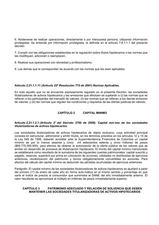 6. Abstenerse de realizar operaciones, directamente o por interpuesta persona, utilizando información
privilegiada. Se entiende por información privilegiada, la definida en el artículo 7.6.1.1.1 del presente
decreto.

7. Cumplir con las obligaciones establecidas en la regulación sobre títulos hipotecarios o las normas que
las modifiquen, adicionen o reemplacen.

8. Realizar sus operaciones con idoneidad y profesionalismo.

9. Las demás que le correspondan de acuerdo con las normas que les sean aplicables.




Artículo 2.21.1.1.11 (Artículo 25º Resolución 775 de 2001) Normas Aplicables.

En todo aquello que no se encuentre expresamente regulado en el presente Decreto, las sociedades
titularizadoras de activos hipotecarios y las emisiones que efectúen se sujetarán a (i) las normas que se
refieran a los participantes del mercado de valores; (ii) las normas que se refieran a los demás emisores
de valores; y (iii) las normas que regulen las condiciones y requisitos de las ofertas públicas de valores.


                                   CAPÍTULO 2          CAPITAL MINIMO


Artículo 2.21.1.2.1 (Artículo 3° del Decreto 3760 de 2008). Capital mín imo de las sociedades
titularizadoras de activos hipotecarios.

Las sociedades titularizadoras de activos hipotecarios de objeto exclusivo, cuya actividad principal
consista en estructurar, administrar y emitir títulos, en los términos previstos en los artículos 12 y 14 de
la Ley 546 de 1999, deberán acreditar ante la Superintendencia Financiera de Colombia un capital
mínimo de por lo menos sesenta y cinco mil setecientos setenta y cinco millones de pesos
($65.775.000.000), para efectos de obtener la autorización de la oferta pública de los valores que se
emitan en desarrollo de procesos de titularización hipotecaria. El monto del capital mínimo mencionado
se establecerá como resultado de la sumatoria de las siguientes cuentas patrimoniales: capital suscrito y
pagado, reservas, superávit por prima en colocación de acciones, utilidades no distribuidas de ejercicios
anteriores, revalorización del patrimonio y bonos obligatoriamente convertibles en acciones. Para
efectos del cálculo del capital mínimo se deducirán las pérdidas acumuladas de ejercicios anteriores.

Parágrafo. El capital mínimo de las sociedades titularizadoras de activos hipotecarios se ajustará a partir
del primero (1° de enero de cada año en forma auto mática en el mismo sentido y porcentaje en que
                )
varíe el índice de precios al consumidor que suministre el DANE del año inmediatamente anterior. El
valor resultante se aproximará al múltiplo en millones de pesos inmediatamente superior.


      CAPÍTULO 3   PATRIMONIO ADECUADO Y RELACIÓN DE SOLVENCIA QUE DEBEN
         MANTENER LAS SOCIEDADES TITULARIZADORAS DE ACTIVOS HIPOTECARIOS
 