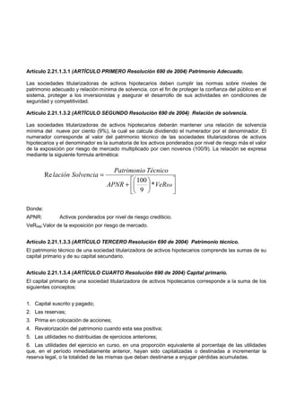 Artículo 2.21.1.3.1 (ARTÍCULO PRIMERO Resolución 690 de 2004) Patrimonio Adecuado.

Las sociedades titularizadoras de activos hipotecarios deben cumplir las normas sobre niveles de
patrimonio adecuado y relación mínima de solvencia, con el fin de proteger la confianza del público en el
sistema, proteger a los inversionistas y asegurar el desarrollo de sus actividades en condiciones de
seguridad y competitividad.

Artículo 2.21.1.3.2 (ARTÍCULO SEGUNDO Resolución 690 de 2004) Relación de solvencia.

Las sociedades titularizadoras de activos hipotecarios deberán mantener una relación de solvencia
mínima del nueve por ciento (9%), la cual se calcula dividiendo el numerador por el denominador. El
numerador corresponde al valor del patrimonio técnico de las sociedades titularizadoras de activos
hipotecarios y el denominador es la sumatoria de los activos ponderados por nivel de riesgo más el valor
de la exposición por riesgo de mercado multiplicado por cien novenos (100/9). La relación se expresa
mediante la siguiente formula aritmética:


                                      Patrimonio Técnico
         Re lación Solvencia =
                                             100          
                                    APNR +        * VeRRM 
                                             9            

Donde:
APNR:         Activos ponderados por nivel de riesgo crediticio.
VeRRM:Valor de la exposición por riesgo de mercado.


Artículo 2.21.1.3.3 (ARTÍCULO TERCERO Resolución 690 de 2004) Patrimonio técnico.
El patrimonio técnico de una sociedad titularizadora de activos hipotecarios comprende las sumas de su
capital primario y de su capital secundario.


Artículo 2.21.1.3.4 (ARTÍCULO CUARTO Resolución 690 de 2004) Capital primario.
El capital primario de una sociedad titularizadora de activos hipotecarios corresponde a la suma de los
siguientes conceptos:


1. Capital suscrito y pagado;
2. Las reservas;
3. Prima en colocación de acciones;
4. Revalorización del patrimonio cuando esta sea positiva;
5. Las utilidades no distribuidas de ejercicios anteriores;
6. Las utilidades del ejercicio en curso, en una proporción equivalente al porcentaje de las utilidades
que, en el período inmediatamente anterior, hayan sido capitalizadas o destinadas a incrementar la
reserva legal, o la totalidad de las mismas que deban destinarse a enjugar pérdidas acumuladas.
 