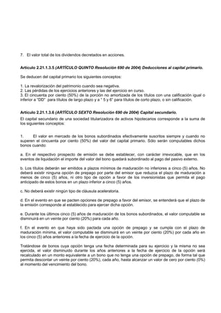 7. El valor total de los dividendos decretados en acciones.


Artículo 2.21.1.3.5 (ARTÍCULO QUINTO Resolución 690 de 2004) Deducciones al capital primario.

Se deducen del capital primario los siguientes conceptos:

1. La revalorización del patrimonio cuando sea negativa.
2. Las pérdidas de los ejercicios anteriores y las del ejercicio en curso.
3. El cincuenta por ciento (50%) de la porción no amortizada de los títulos con una calificación igual o
inferior a “DD” para títulos de largo plazo y a “ 5 y 6” para títulos de corto plazo, o sin calificación.


Artículo 2.21.1.3.6 (ARTÍCULO SEXTO Resolución 690 de 2004) Capital secundario.
El capital secundario de una sociedad titularizadora de activos hipotecarios corresponde a la suma de
los siguientes conceptos:


1.    El valor en mercado de los bonos subordinados efectivamente suscritos siempre y cuando no
superen el cincuenta por ciento (50%) del valor del capital primario. Sólo serán computables dichos
bonos cuando:

a. En el respectivo prospecto de emisión se debe establecer, con carácter irrevocable, que en los
eventos de liquidación el importe del valor del bono quedará subordinado al pago del pasivo externo.

b. Los títulos deberán ser emitidos a plazos mínimos de maduración no inferiores a cinco (5) años. No
deberá existir ninguna opción de prepago por parte del emisor que reduzca el plazo de maduración a
menos de cinco (5) años, ni otro tipo de opción a favor de los inversionistas que permita el pago
anticipado de estos bonos en un plazo inferior a cinco (5) años.

c. No deberá existir ningún tipo de cláusula aceleratoria.

d. En el evento en que se pacten opciones de prepago a favor del emisor, se entenderá que el plazo de
la emisión corresponde al establecido para ejercer dicha opción.

e. Durante los últimos cinco (5) años de maduración de los bonos subordinados, el valor computable se
disminuirá en un veinte por ciento (20%) para cada año.

f. En el evento en que haya sido pactada una opción de prepago y se cumpla con el plazo de
maduración mínima, el valor computable se disminuirá en un veinte por ciento (20%) por cada año en
los cinco (5) años anteriores a la fecha de ejercicio de la opción.

Tratándose de bonos cuya opción tenga una fecha determinada para su ejercicio y la misma no sea
ejercida, el valor disminuido durante los años anteriores a la fecha de ejercicio de la opción será
recalculado en un monto equivalente a un bono que no tenga una opción de prepago, de forma tal que
permita descontar un veinte por ciento (20%), cada año, hasta alcanzar un valor de cero por ciento (0%)
al momento del vencimiento del bono.
 