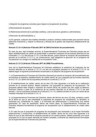 i) Adopción de programas concretos para mejorar la recuperación de activos;

j) Recomposición de pasivos;

k) Redimensionamiento de la actividad crediticia, o de la estructura operativa o administrativa;

l) Remoción de administradores, y

m) En general, cualquier otra medida orientada a producir cambios institucionales para prevenir futuros
deterioros financieros y mejorar la eficiencia y eficacia de la gestión del respectivo establecimiento de
crédito.

Artículo 2.1.5.1.4 (Artículo 4° Decreto 2817 de 200 0) Iniciación de procedimiento.

En caso de que, bajo fundadas razones, la Superintendencia Financiera de Colombia prevea que en
algún establecimiento de crédito se pueda llegar a presentar cualquiera de los eventos descritos en los
numerales 2.1 o 2.2 del artículo 2.1.5.1.2 de este decreto, podrá ordenar la iniciación del procedimiento
previsto en el artículo 2.1.5.1.5 y, en consecuencia, será obligatoria la ejecución de un programa de
recuperación con arreglo a lo establecido en el presente Título.

Artículo 2.1.5.1.5 (Artículo 5° Decreto 2817 de 2000) Procedimiento.

Una vez la Superintendencia Financiera de Colombia establezca la existencia de cualquiera de los
eventos descritos en el artículo 2.1.5.1.2 o se den los supuestos previstos en el artículo 2.1.5.1.4, se
deberá seguir el siguiente procedimiento encaminado a la adopción del programa de recuperación:

1. La Superintendencia Financiera de Colombia informará por escrito la iniciación del procedimiento por
encontrarse el respectivo establecimiento de crédito dentro de uno cualquiera de los eventos descritos
en el 2.1.5.1.2 o dentro de los supuestos previstos en el artículo 2.1.5.1.4.

2. El establecimiento de crédito, dentro de los diez (10) días siguientes a la fecha de la notificación
prevista en el numeral anterior, deberá presentar una propuesta de programa de recuperación. Tal
propuesta deberá estar dirigida a subsanar de manera eficaz las causas que dan origen al deterioro
financiero inferido a partir de la existencia de los eventos descritos en el artículo 2.1.5.1.2 de este
decreto, o de los supuestos previstos en el artículo 2.1.5.1.4 y deberá consistir en una o en varias de las
medidas indicadas en el artículo 2.1.5.1.3.

3. La Superintendencia Financiera de Colombia, dentro del término de cinco (5) días, contados a partir
de la fecha en que le sea presentada la propuesta de programa de recuperación, la aprobará, la
rechazará por considerarla no viable, o le formulará las observaciones o correcciones que estime
pertinentes. En caso de aprobación, dentro del mismo plazo, la Superintendencia Financiera de
Colombia adoptará formalmente el programa de recuperación que el establecimiento de crédito debe
ejecutar.

4. En caso de que la propuesta de programa de recuperación sea rechazada o se le hayan formulado
observaciones o correcciones, el establecimiento de crédito, dentro de los cinco días siguientes a la
fecha en que le sea informada la situación prevista en el numeral anterior, deberá presentar una nueva
propuesta en la cual se hayan atendido de manera completa y suficiente las observaciones formuladas
por la Superintendencia Financiera de Colombia.
 