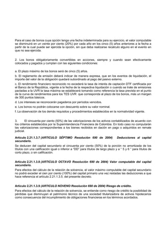 Para el caso de bonos cuya opción tenga una fecha indeterminada para su ejercicio, el valor computable
se disminuirá en un veinte por ciento (20%) por cada año en los cinco (5) años anteriores a la fecha a
partir de la cual puede ser ejercida la opción, sin que deba realizarse recalculo alguno en el evento en
que no sea ejercida.


2. Los bonos obligatoriamente convertibles en acciones, siempre y cuando sean efectivamente
colocados y pagados y cumplan con las siguientes condiciones:

a. El plazo máximo de los bonos será de cinco (5) años.
b. El reglamento de emisión deberá indicar de manera expresa, que en los eventos de liquidación, el
importe del valor de la obligación quedará subordinado al pago del pasivo externo.
c. El rendimiento financiero reconocido no excederá la tasa de interés de captación DTF certificada por
el Banco de la República, vigente a la fecha de la respectiva liquidación o cuando se trate de emisiones
pactadas a la UVR la tasa máxima se establecerá tomando como referencia la tasa prevista en el punto
de la curva de rendimientos para los TES UVR que corresponda al plazo de los bonos, más un margen
de 300 puntos básicos.
d. Los intereses se reconocerán pagaderos por períodos vencidos.
e. Los bonos no podrán colocarse con descuento sobre su valor nominal.
f. La observación de los demás requisitos y procedimientos establecidos en la normatividad vigente.


3.       El cincuenta por ciento (50%) de las valorizaciones de los activos contabilizados de acuerdo con
los criterios establecidos por la Superintendencia Financiera de Colombia. En todo caso no computarán
las valorizaciones correspondientes a los bienes recibidos en dación en pago o adquiridos en remate
judicial.

Artículo 2.21.1.3.7 (ARTICULO SÉPTIMO Resolución 690 de 2004)                     Deducciones al capital
secundario.
Se deducen del capital secundario el cincuenta por ciento (50%) de la porción no amortizada de los
títulos con una calificación igual o inferior a “DD” para títulos de largo plazo y a “ 5 y 6 “ para títulos de
corto plazo, o sin calificación.


Artículo 2.21.1.3.8 (ARTICULO OCTAVO Resolución 690 de 2004) Valor computable del capital
secundario.
Para efectos del cálculo de la relación de solvencia, el valor máximo computable del capital secundario
no podrá exceder el cien por ciento (100%) del capital primario una vez restadas las deducciones a que
hace referencia el artículo 2.21.1.3.5. del presente decreto.


Artículo 2.21.1.3.9 (ARTICULO NOVENO Resolución 690 de 2004) Riesgo de crédito.
Para efectos del cálculo de la relación de solvencia, se entiende como riesgo de crédito la posibilidad de
pérdidas que disminuyan el patrimonio técnico de una sociedad titularizadora de activos hipotecarios
como consecuencia del incumplimiento de obligaciones financieras en los términos acordados.
 