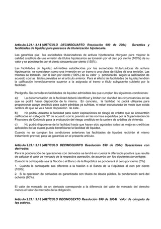 Artículo 2.21.1.3.14 (ARTICULO DECIMOCUARTO Resolución 690 de 2004)                          Garantías y
facilidades de liquidez para procesos de titularización hipotecaria.

Las garantías que las sociedades titularizadoras de activos hipotecarios otorguen para mejorar la
calidad crediticia de una emisión de títulos hipotecarios se tomarán por el cien por ciento (100%) de su
valor y se ponderarán por el ciento cincuenta por ciento (150%).

Las facilidades de liquidez admisibles establecidas por las sociedades titularizadoras de activos
hipotecarios se consideran como una inversión en un tramo o una clase de títulos de una emisión. Las
mismas se tomarán por el cien por ciento (100%) de su valor y ponderarán según la calificación de
acuerdo con las tablas previstas en el artículo anterior. Para el efecto las facilidades de liquidez tendrán
la calificación inmediatamente superior a la asignada al tramo o título subyacente cubierto por la
facilidad.

Parágrafo. Se consideran facilidades de liquidez admisibles las que cumplan las siguientes condiciones:
a)     La documentación de la facilidad deberá identificar y limitar con claridad las circunstancias en las
que se podrá hacer disposición de la misma. En concreto, la facilidad no podrá utilizarse para
proporcionar apoyo crediticio para cubrir pérdidas ya sufridas, ni estar estructurada de modo que exista
certeza de que se va a hacer disposición de ésta .
b)      No podrá utilizarse la facilidad para cubrir exposiciones de riesgo de crédito que se encuentren
calificadas en categoría ”C” de acuerdo con lo previsto en las normas expedidas por la Superintendencia
Financiera de Colombia para la evaluación del riesgo crediticio en la cartera de créditos de vivienda.
c)      No podrá disponerse de la facilidad hasta que hayan sido agotadas todas las mejoras crediticias
aplicables de las cuales pueda beneficiarse la facilidad de liquidez.
Cuando no se cumplan las condiciones anteriores las facilidades de liquidez recibirán el mismo
tratamiento previsto para las garantías en el presente artículo.


Artículo 2.21.1.3.15 (ARTICULO DECIMOQUINTO Resolución 690 de 2004) Operaciones con
derivados.
Para la ponderación de operaciones con derivados se tendrá en cuenta la diferencia positiva que resulte
de calcular el valor de mercado de la respectiva operación, de acuerdo con los siguientes porcentajes:
Cuando la contraparte sea la Nación o el Banco de la República se ponderará al cero por ciento (0%).
1. Cuando la contraparte sea diferente a la Nación o el Banco de la República al cien por ciento
(100%).
2. Si la operación de derivados es garantizada con títulos de deuda pública, la ponderación será del
ochenta (80%).


El valor de mercado de un derivado corresponde a la diferencia del valor de mercado del derecho
menos el valor de mercado de la obligación.


Artículo 2.21.1.3.16 (ARTÍCULO DECIMOSEXTO Resolución 690 de 2004) Valor de cómputo de
los activos.
 