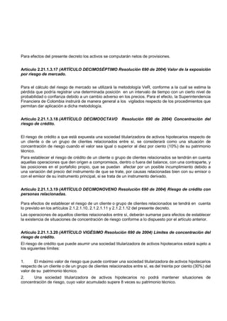 Para efectos del presente decreto los activos se computarán netos de provisiones.


Artículo 2.21.1.3.17 (ARTÍCULO DECIMOSÉPTIMO Resolución 690 de 2004) Valor de la exposición
por riesgo de mercado.


Para el cálculo del riesgo de mercado se utilizará la metodología VeR, conforme a la cual se estima la
pérdida que podría registrar una determinada posición en un intervalo de tiempo con un cierto nivel de
probabilidad o confianza debido a un cambio adverso en los precios. Para el efecto, la Superintendencia
Financiera de Colombia instruirá de manera general a los vigilados respecto de los procedimientos que
permitan dar aplicación a dicha metodología.


Artículo 2.21.1.3.18 (ARTÍCULO DECIMOOCTAVO             Resolución 690 de 2004) Concentración del
riesgo de crédito.


El riesgo de crédito a que está expuesta una sociedad titularizadora de activos hipotecarios respecto de
un cliente o de un grupo de clientes relacionados entre sí, se considerará como una situación de
concentración de riesgo cuando el valor sea igual o superior al diez por ciento (10%) de su patrimonio
técnico.
Para establecer el riesgo de crédito de un cliente o grupo de clientes relacionados se tendrán en cuenta
aquellas operaciones que den origen a compromisos, dentro o fuera del balance, con una contraparte, y
las posiciones en el portafolio propio, que se puedan afectar por un posible incumplimiento debido a
una variación del precio del instrumento de que se trate, por causas relacionadas bien con su emisor o
con el emisor de su instrumento principal, si se trata de un instrumento derivado.


Artículo 2.21.1.3.19 (ARTÍCULO DECIMONOVENO Resolución 690 de 2004) Riesgo de crédito con
personas relacionadas.

Para efectos de establecer el riesgo de un cliente o grupo de clientes relacionados se tendrá en cuenta
lo previsto en los artículos 2.1.2.1.10, 2.1.2.1.11 y 2.1.2.1.12 del presente decreto.
Las operaciones de aquellos clientes relacionados entre sí, deberán sumarse para efectos de establecer
la existencia de situaciones de concentración de riesgo conforme a lo dispuesto por el artículo anterior.


Artículo 2.21.1.3.20 (ARTÍCULO VIGÉSIMO Resolución 690 de 2004) Límites de concentración del
riesgo de crédito.
El riesgo de crédito que puede asumir una sociedad titularizadora de activos hipotecarios estará sujeto a
los siguientes límites:


1.     El máximo valor de riesgo que puede contraer una sociedad titularizadora de activos hipotecarios
respecto de un cliente o de un grupo de clientes relacionados entre sí, es del treinta por ciento (30%) del
valor de su patrimonio técnico.
2.    Una sociedad titularizadora de activos hipotecarios no podrá mantener situaciones de
concentración de riesgo, cuyo valor acumulado supere 8 veces su patrimonio técnico.
 