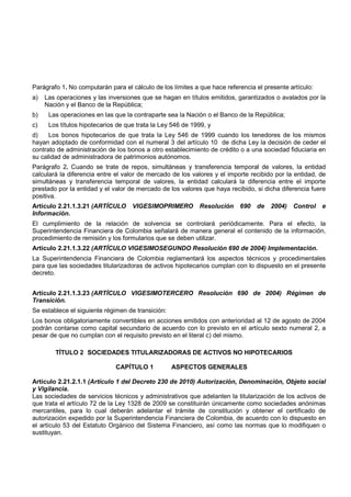 Parágrafo 1. No computarán para el cálculo de los límites a que hace referencia el presente artículo:
a)   Las operaciones y las inversiones que se hagan en títulos emitidos, garantizados o avalados por la
     Nación y el Banco de la República;
b)    Las operaciones en las que la contraparte sea la Nación o el Banco de la República;
c)    Los títulos hipotecarios de que trata la Ley 546 de 1999, y
d)    Los bonos hipotecarios de que trata la Ley 546 de 1999 cuando los tenedores de los mismos
hayan adoptado de conformidad con el numeral 3 del artículo 10 de dicha Ley la decisión de ceder el
contrato de administración de los bonos a otro establecimiento de crédito o a una sociedad fiduciaria en
su calidad de administradora de patrimonios autónomos.
Parágrafo 2. Cuando se trate de repos, simultáneas y transferencia temporal de valores, la entidad
calculará la diferencia entre el valor de mercado de los valores y el importe recibido por la entidad, de
simultáneas y transferencia temporal de valores, la entidad calculará la diferencia entre el importe
prestado por la entidad y el valor de mercado de los valores que haya recibido, si dicha diferencia fuere
positiva.
Artículo 2.21.1.3.21 (ARTÍCULO      VIGESIMOPRIMERO         Resolución    690   de   2004)   Control    e
Información.
El cumplimiento de la relación de solvencia se controlará periódicamente. Para el efecto, la
Superintendencia Financiera de Colombia señalará de manera general el contenido de la información,
procedimiento de remisión y los formularios que se deben utilizar.
Artículo 2.21.1.3.22 (ARTÍCULO VIGESIMOSEGUNDO Resolución 690 de 2004) Implementación.
La Superintendencia Financiera de Colombia reglamentará los aspectos técnicos y procedimentales
para que las sociedades titularizadoras de activos hipotecarios cumplan con lo dispuesto en el presente
decreto.


Artículo 2.21.1.3.23 (ARTÍCULO VIGESIMOTERCERO Resolución 690 de 2004) Régimen de
Transición.
Se establece el siguiente régimen de transición:
Los bonos obligatoriamente convertibles en acciones emitidos con anterioridad al 12 de agosto de 2004
podrán contarse como capital secundario de acuerdo con lo previsto en el artículo sexto numeral 2, a
pesar de que no cumplan con el requisito previsto en el literal c) del mismo.

        TÍTULO 2 SOCIEDADES TITULARIZADORAS DE ACTIVOS NO HIPOTECARIOS

                              CAPÍTULO 1           ASPECTOS GENERALES

Artículo 2.21.2.1.1 (Artículo 1 del Decreto 230 de 2010) Autorización, Denominación, Objeto social
y Vigilancia.
Las sociedades de servicios técnicos y administrativos que adelanten la titularización de los activos de
que trata el artículo 72 de la Ley 1328 de 2009 se constituirán únicamente como sociedades anónimas
mercantiles, para lo cual deberán adelantar el trámite de constitución y obtener el certificado de
autorización expedido por la Superintendencia Financiera de Colombia, de acuerdo con lo dispuesto en
el artículo 53 del Estatuto Orgánico del Sistema Financiero, así como las normas que lo modifiquen o
sustituyan.
 