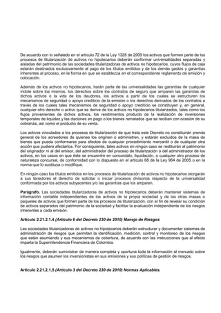 De acuerdo con lo señalado en el artículo 72 de la Ley 1328 de 2009 los activos que formen parte de los
procesos de titularización de activos no hipotecarios deberán conformar universalidades separadas y
aisladas del patrimonio de las sociedades titularizadoras de activos no hipotecarios, cuyos flujos de caja
estarán destinados exclusivamente al pago de los títulos emitidos y de los demás gastos y garantías
inherentes al proceso, en la forma en que se establezca en el correspondiente reglamento de emisión y
colocación.

Además de los activos no hipotecarios, harán parte de las universalidades las garantías de cualquier
índole sobre los mismos, los derechos sobre los contratos de seguro que amparen las garantías de
dichos activos o la vida de los deudores, los activos a partir de los cuales se estructuren los
mecanismos de seguridad o apoyo crediticio de la emisión o los derechos derivados de los contratos a
través de los cuales tales mecanismos de seguridad o apoyo crediticio se constituyen y, en general,
cualquier otro derecho o activo que se derive de los activos no hipotecarios titularizados, tales como los
flujos provenientes de dichos activos, los rendimientos producto de la realización de inversiones
temporales de liquidez y las daciones en pago o los bienes rematados que se reciban con ocasión de su
cobranza, así como el producto de su venta.

Los activos vinculados a los procesos de titularización de que trata este Decreto no constituirán prenda
general de los acreedores de quienes los originen o administren, y estarán excluidos de la masa de
bienes que pueda conformarse para efectos de cualquier procedimiento mercantil o de cualquier otra
acción que pudiera afectarlos. Por consiguiente, tales activos en ningún caso se restituirán al patrimonio
del originador ni al del emisor, del administrador del proceso de titularización o del administrador de los
activos, en los casos en que éste se encuentre en concordato, liquidación, o cualquier otro proceso de
naturaleza concursal, de conformidad con lo dispuesto en el artículo 68 de la Ley 964 de 2005 o en la
norma que lo sustituya o modifique.

En ningún caso los títulos emitidos en los procesos de titularización de activos no hipotecarios otorgarán
a sus tenedores el derecho de solicitar o iniciar procesos divisorios respecto de la universalidad
conformada por los activos subyacentes y/o las garantías que los amparen.

Parágrafo. Las sociedades titularizadoras de activos no hipotecarios deberán mantener sistemas de
información contable independientes de los activos de la propia sociedad y de las otras masas o
paquetes de activos que formen parte de los procesos de titularización, con el fin de revelar su condición
de activos separados del patrimonio de la sociedad y facilitar la evaluación independiente de los riesgos
inherentes a cada emisión.

Artículo 2.21.2.1.4 (Artículo 6 del Decreto 230 de 2010) Manejo de Riesgos

Las sociedades titularizadoras de activos no hipotecarios deberán estructurar y documentar sistemas de
administración de riesgos que permitan la identificación, medición, control y monitoreo de los riesgos
que están asumiendo y sus mecanismos de cobertura, de acuerdo con las instrucciones que al efecto
imparta la Superintendencia Financiera de Colombia.

Igualmente, deberán suministrar de manera completa y oportuna toda la información al mercado sobre
los riesgos que asumen los inversionistas en sus emisiones y sus políticas de gestión de riesgos.


Artículo 2.21.2.1.5 (Artículo 3 del Decreto 230 de 2010) Normas Aplicables.
 