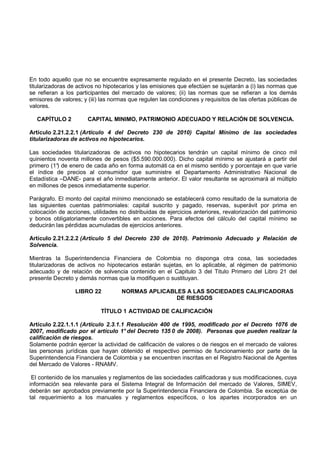 En todo aquello que no se encuentre expresamente regulado en el presente Decreto, las sociedades
titularizadoras de activos no hipotecarios y las emisiones que efectúen se sujetarán a (i) las normas que
se refieran a los participantes del mercado de valores; (ii) las normas que se refieran a los demás
emisores de valores; y (iii) las normas que regulen las condiciones y requisitos de las ofertas públicas de
valores.

   CAPÍTULO 2          CAPITAL MINIMO, PATRIMONIO ADECUADO Y RELACIÓN DE SOLVENCIA.

Artículo 2.21.2.2.1 (Artículo 4 del Decreto 230 de 2010) Capital Mínimo de las sociedades
titularizadoras de activos no hipotecarios.

Las sociedades titularizadoras de activos no hipotecarios tendrán un capital mínimo de cinco mil
quinientos noventa millones de pesos ($5.590.000.000). Dicho capital mínimo se ajustará a partir del
primero (1° de enero de cada año en forma automáti ca en el mismo sentido y porcentaje en que varíe
           )
el índice de precios al consumidor que suministre el Departamento Administrativo Nacional de
Estadística –DANE- para el año inmediatamente anterior. El valor resultante se aproximará al múltiplo
en millones de pesos inmediatamente superior.

Parágrafo. El monto del capital mínimo mencionado se establecerá como resultado de la sumatoria de
las siguientes cuentas patrimoniales: capital suscrito y pagado, reservas, superávit por prima en
colocación de acciones, utilidades no distribuidas de ejercicios anteriores, revalorización del patrimonio
y bonos obligatoriamente convertibles en acciones. Para efectos del cálculo del capital mínimo se
deducirán las pérdidas acumuladas de ejercicios anteriores.

Artículo 2.21.2.2.2 (Artículo 5 del Decreto 230 de 2010). Patrimonio Adecuado y Relación de
Solvencia.

Mientras la Superintendencia Financiera de Colombia no disponga otra cosa, las sociedades
titularizadoras de activos no hipotecarios estarán sujetas, en lo aplicable, al régimen de patrimonio
adecuado y de relación de solvencia contenido en el Capitulo 3 del Titulo Primero del Libro 21 del
presente Decreto y demás normas que la modifiquen o sustituyan.

                  LIBRO 22          NORMAS APLICABLES A LAS SOCIEDADES CALIFICADORAS
                                                   DE RIESGOS

                            TÍTULO 1 ACTIVIDAD DE CALIFICACIÓN

Artículo 2.22.1.1.1 (Artículo 2.3.1.1 Resolución 400 de 1995, modificado por el Decreto 1076 de
2007, modificado por el artículo 1° del Decreto 135 0 de 2008). Personas que pueden realizar la
calificación de riesgos.
Solamente podrán ejercer la actividad de calificación de valores o de riesgos en el mercado de valores
las personas jurídicas que hayan obtenido el respectivo permiso de funcionamiento por parte de la
Superintendencia Financiera de Colombia y se encuentren inscritas en el Registro Nacional de Agentes
del Mercado de Valores - RNAMV.

 El contenido de los manuales y reglamentos de las sociedades calificadoras y sus modificaciones, cuya
información sea relevante para el Sistema Integral de Información del mercado de Valores, SIMEV,
deberán ser aprobados previamente por la Superintendencia Financiera de Colombia. Se exceptúa de
tal requerimiento a los manuales y reglamentos específicos, o los apartes incorporados en un
 