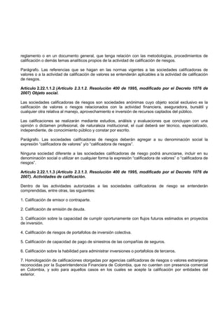 reglamento o en un documento general, que tenga relación con las metodologías, procedimientos de
calificación o demás temas analíticos propios de la actividad de calificación de riesgos.

Parágrafo. Las referencias que se hagan en las normas vigentes a las sociedades calificadoras de
valores o a la actividad de calificación de valores se entenderán aplicables a la actividad de calificación
de riesgos.

Artículo 2.22.1.1.2 (Artículo 2.3.1.2. Resolución 400 de 1995, modificado por el Decreto 1076 de
2007) Objeto social.

Las sociedades calificadoras de riesgos son sociedades anónimas cuyo objeto social exclusivo es la
calificación de valores o riesgos relacionados con la actividad financiera, aseguradora, bursátil y
cualquier otra relativa al manejo, aprovechamiento e inversión de recursos captados del público.

Las calificaciones se realizarán mediante estudios, análisis y evaluaciones que concluyan con una
opinión o dictamen profesional, de naturaleza institucional, el cual deberá ser técnico, especializado,
independiente, de conocimiento público y constar por escrito.

Parágrafo. Las sociedades calificadoras de riesgos deberán agregar a su denominación social la
expresión “calificadora de valores” y/o “calificadora de riesgos”.

Ninguna sociedad diferente a las sociedades calificadoras de riesgo podrá anunciarse, incluir en su
denominación social o utilizar en cualquier forma la expresión “calificadora de valores” o “calificadora de
riesgos”.

Artículo 2.22.1.1.3 (Artículo 2.3.1.3. Resolución 400 de 1995, modificado por el Decreto 1076 de
2007). Actividades de calificación.

Dentro de las actividades autorizadas a las sociedades calificadoras de riesgo se entenderán
comprendidas, entre otras, las siguientes:

1. Calificación de emisor o contraparte.

2. Calificación de emisión de deuda.

3. Calificación sobre la capacidad de cumplir oportunamente con flujos futuros estimados en proyectos
de inversión.

4. Calificación de riesgos de portafolios de inversión colectiva.

5. Calificación de capacidad de pago de siniestros de las compañías de seguros.

6. Calificación sobre la habilidad para administrar inversiones o portafolios de terceros.

7. Homologación de calificaciones otorgadas por agencias calificadoras de riesgos o valores extranjeras
reconocidas por la Superintendencia Financiera de Colombia, que no cuenten con presencia comercial
en Colombia, y solo para aquellos casos en los cuales se acepte la calificación por entidades del
exterior.
 