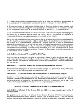 5. La Superintendencia Financiera de Colombia, dentro de los cinco días siguientes a la presentación de
la nueva propuesta de programa de recuperación, lo aprobará o rechazará de manera definitiva.

6. En caso de rechazo la Superintendencia Financiera de Colombia, dentro del plazo indicado en el
numeral anterior, adoptará el programa de recuperación que el establecimiento de crédito debe ejecutar,
el cual comprenderá una o varias de las medidas previstas en el artículo 2.1.5.1.3 de este decreto.

7 Si la Superintendencia Financiera de Colombia encuentra adecuada la nueva propuesta de programa
planteada por el respectivo establecimiento de crédito, adoptará formalmente el programa de
recuperación dentro del mismo plazo previsto en el numeral 5 de este artículo.

Parágrafo. Si el establecimiento de crédito detecta que se encuentra dentro de uno cualquiera de los
eventos descritos en los numerales 2.1 y 2.2 del artículo 2.1.5.1.2, deberá informar inmediatamente de
tal situación a la Superintendencia Financiera de Colombia para que se inicie el procedimiento
establecido en este artículo. La omisión de este deber configurará automáticamente el evento descrito
en el numeral 2.3 del artículo 2.1.5.1.2 y, en consecuencia, será obligatoria la ejecución de un programa
de recuperación con arreglo a lo establecido en el presente Titulo. Esto, sin perjuicio de las demás
medidas que pueda tomar la Superintendencia Financiera de Colombia por tal omisión de acuerdo con
lo previsto en el artículo 2.1.5.1.8.

Artículo 2.1.5.1.6 (Artículo 6° Decreto 2817 de 2000) Plazo.

Los programas de recuperación previstos en este decreto tendrán el plazo para su ejecución que en
cada caso en particular determine la Superintendencia Financiera de Colombia, Tal plazo no podrá ser
superior a ciento cincuenta días prorrogables a juicio de la Superintendencia Financiera de Colombia
por una sola vez.

Artículo 2.1.5.1.7 (Artículo 7° Decreto 2817 de 2000) Incumplimiento d el programa.

El incumplimiento del programa de recuperación podrá dar lugar a la aplicación del literal j) del numeral
1 del artículo 114 del Estatuto Orgánico del Sistema Financiero.

Artículo 2.1.5.1.8 (Artículo 8° Decreto 2817 de 2000) Efectos de la ad opción del programa.

La adopción de los programas de recuperación que deban ejecutar los establecimientos de crédito, así
como las funciones que se establecen en este decreto a la Superintendencia Financiera de Colombia,
se deben entender sin perjuicio ni menoscabo de las funciones o atribuciones que la ley u otros
reglamentos le otorgan a tal Superintendencia para el cumplimiento de sus funciones.


           TÍTULO 6 SERVICIOS FINANCIEROS A TRAVES DE CORRESPONSALES

Artículo 2.1.6.1.1 (Artículo 1 del Decreto 2233 de 2006). Servicios prestados por medio de
corresponsales.

Sin perjuicio de lo previsto en el artículo 92 del Estatuto Orgánico del Sistema Financiero, los
establecimientos de crédito podrán prestar los servicios a que se refiere el artículo 2.1.6.1.2 del presente
decreto, bajo su plena responsabilidad, a través de terceros corresponsales conectados a través de
 