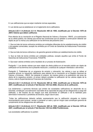 8. Las calificaciones que se exijan mediante normas especiales.

9. Las demás que se establezcan en el reglamento de la calificadora.

Artículo 2.22.1.1.4 (Artículo 2.3.1.4. Resolución 400 de 1995, modificado por el Decreto 1076 de
2007) Valores que deben calificarse.

Para efectos de su inscripción en el Registro Nacional de Valores y Emisores - RNVE, y la autorización
de su oferta pública, los valores que reúnan las condiciones que se señalan a continuación deberán ser
objeto de por lo menos una calificación en los términos del presente Libro:

1. Que se trate de bonos ordinarios emitidos por entidades diferentes de los establecimientos de crédito
o de papeles comerciales, excepto los emitidos por el Fondo de Garantías de Instituciones Financieras-
FOGAFIN.

2. Que se trate de bonos ordinarios o de garantía general emitidos por establecimientos de crédito.

3. Que se trate de bonos emitidos por entidades públicas, excepto aquellos que emita el Fondo de
Garantías de Instituciones Financieras- FOGAFIN.

4. Que sean valores emitidos como resultado de un proceso de titularización.

Parágrafo 1. Los demás valores que sean objeto de oferta pública en el mercado podrán ser objeto de
calificación en los términos de la presente resolución, a solicitud de cualquier interesado o del emisor.

Parágrafo 2. Tratándose de un programa de emisión y colocación, los valores a que se refiere el
presente artículo no requerirán calificación para efectos de su inscripción en el Registro Nacional de
Valores y Emisores - RNVE. No obstante lo anterior, de manera previa a la publicación del aviso de
oferta de la respectiva emisión, el emisor deberá acreditar la calificación de los valores objeto de la
misma, ante la Superintendencia Financiera de Colombia.

Artículo 2.22.1.1.5 (Artículo 2.3.1.6. Resolución 400 de 1995, modificado por el Decreto 1076 de
2007, modificado por el artículo 2° del Decreto 135 0 de 2008). Alcance de la calificación.

Los dictámenes u opiniones técnicas que emitan las sociedades calificadoras en desarrollo de su
actividad, constituyen una estimación razonable de la capacidad de pago de las obligaciones a cargo del
calificado, o del impacto de los riesgos que está asumiendo el calificado o de la habilidad para
administrar inversiones o portafolios de terceros, según sea el caso.

 Todas las calificaciones deberán señalar expresamente que la calificación otorgada no implica
recomendación para comprar, vender o mantener un valor y que en ningún caso constituyen garantía de
cumplimiento de las obligaciones del calificado.

Artículo 2.22.1.1.6 (Artículo 2.3.1.7. Resolución 400 de 1995, modificado por el Decreto 1076 de
2007, modificado por el artículo 3° del Decreto 135 0 de 2008) Prohibiciones.

Las sociedades calificadoras no podrán:
 
