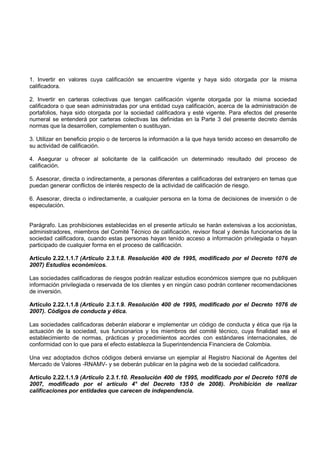 1. Invertir en valores cuya calificación se encuentre vigente y haya sido otorgada por la misma
calificadora.

2. Invertir en carteras colectivas que tengan calificación vigente otorgada por la misma sociedad
calificadora o que sean administradas por una entidad cuya calificación, acerca de la administración de
portafolios, haya sido otorgada por la sociedad calificadora y esté vigente. Para efectos del presente
numeral se entenderá por carteras colectivas las definidas en la Parte 3 del presente decreto demás
normas que la desarrollen, complementen o sustituyan.

3. Utilizar en beneficio propio o de terceros la información a la que haya tenido acceso en desarrollo de
su actividad de calificación.

4. Asegurar u ofrecer al solicitante de la calificación un determinado resultado del proceso de
calificación.

5. Asesorar, directa o indirectamente, a personas diferentes a calificadoras del extranjero en temas que
puedan generar conflictos de interés respecto de la actividad de calificación de riesgo.

6. Asesorar, directa o indirectamente, a cualquier persona en la toma de decisiones de inversión o de
especulación.


Parágrafo. Las prohibiciones establecidas en el presente artículo se harán extensivas a los accionistas,
administradores, miembros del Comité Técnico de calificación, revisor fiscal y demás funcionarios de la
sociedad calificadora, cuando estas personas hayan tenido acceso a información privilegiada o hayan
participado de cualquier forma en el proceso de calificación.

Artículo 2.22.1.1.7 (Artículo 2.3.1.8. Resolución 400 de 1995, modificado por el Decreto 1076 de
2007) Estudios económicos.

Las sociedades calificadoras de riesgos podrán realizar estudios económicos siempre que no publiquen
información privilegiada o reservada de los clientes y en ningún caso podrán contener recomendaciones
de inversión.

Artículo 2.22.1.1.8 (Artículo 2.3.1.9. Resolución 400 de 1995, modificado por el Decreto 1076 de
2007). Códigos de conducta y ética.

Las sociedades calificadoras deberán elaborar e implementar un código de conducta y ética que rija la
actuación de la sociedad, sus funcionarios y los miembros del comité técnico, cuya finalidad sea el
establecimiento de normas, prácticas y procedimientos acordes con estándares internacionales, de
conformidad con lo que para el efecto establezca la Superintendencia Financiera de Colombia.

Una vez adoptados dichos códigos deberá enviarse un ejemplar al Registro Nacional de Agentes del
Mercado de Valores -RNAMV- y se deberán publicar en la página web de la sociedad calificadora.

Artículo 2.22.1.1.9 (Artículo 2.3.1.10. Resolución 400 de 1995, modificado por el Decreto 1076 de
2007, modificado por el artículo 4° del Decreto 135 0 de 2008). Prohibición de realizar
calificaciones por entidades que carecen de independencia.
 