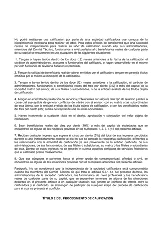 No podrá realizarse una calificación por parte de una sociedad calificadora que carezca de la
independencia necesaria para realizar tal labor. Para estos efectos se considerará que una sociedad
carece de independencia para realizar su labor de calificación cuando ella, sus administradores,
miembros del Comité Técnico, funcionarios a nivel profesional o beneficiarios reales de cualquier parte
de su capital se encuentren en una cualquiera de las siguientes situaciones:

 1. Tengan o hayan tenido dentro de los doce (12) meses anteriores a la fecha de la calificación el
carácter de administradores, asesores o funcionarios del calificado, o hayan desarrollado en el mismo
período funciones de revisoría fiscal en el calificado.

2. Tengan la calidad de beneficiario real de valores emitidos por el calificado o tengan en garantía títulos
emitidos por el mismo al momento de la calificación.

3. Tengan o hayan tenido dentro de los doce (12) meses anteriores a la calificación, el carácter de
administradores, funcionarios o beneficiarios reales del tres por ciento (3%) o más del capital de la
sociedad matriz del emisor, de sus filiales o subordinadas, o de la entidad avalista de los títulos objeto
de calificación.

4. Tengan un contrato de prestación de servicios profesionales o cualquier otro tipo de relación jurídica o
comercial susceptible de generar conflictos de interés con el emisor, con su matriz o las subordinadas
de esta última, con la entidad avalista de los títulos objeto de calificación, o con los beneficiarios reales
del tres por ciento (3%) o más del capital de una de estas sociedades.

5. Hayan intervenido a cualquier título en el diseño, aprobación y colocación del valor objeto de
calificación.

6. Sean beneficiarios reales del diez por ciento (10%) o más del capital de sociedades que se
encuentren en alguna de las hipótesis previstas en los numerales 1, 2, 3, 4 y 5 del presente artículo.

7. Reciban cualquier ingreso que supere el cinco por ciento (5%) del total de sus ingresos percibidos
durante el año inmediatamente anterior al día en que se contrate la respectiva calificación, diferentes a
los relacionados con la actividad de calificación, ya sea proveniente de la entidad calificada, de sus
administradores, de sus funcionarios, de sus filiales o subsidiarias, su matriz o las filiales o subsidiarias
de esta. Dentro de estos ingresos no se tendrán en cuenta aquellos derivados de servicios financieros
que el calificado preste masivamente.

8. Que sus cónyuges o parientes hasta el primer grado de consanguinidad, afinidad o civil, se
encuentren en alguna de las situaciones previstas por los numerales anteriores del presente artículo.

Parágrafo. No se considerará que la independencia de la sociedad calificadora está comprometida
cuando los miembros del Comité Técnico de que trata el artículo 5.3.1.1.4 del presente decreto, los
administradores de la sociedad calificadora, los funcionarios de nivel profesional y los beneficiarios
reales de cualquier parte de su capital, que se encuentren inmersos en alguna de las situaciones
descritas en el presente artículo o en cualquier situación que genere un conflicto de interés entre la
calificadora y el calificado, se abstengan de participar en cualquier etapa del proceso de calificación
para el cual se presente el conflicto.


                      TÍTULO 2 DEL PROCEDIMIENTO DE CALIFICACIÓN
 