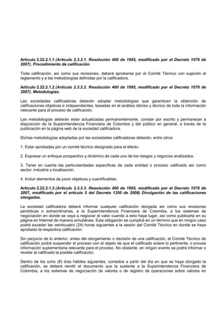 Artículo 2.22.2.1.1 (Artículo 2.3.2.1. Resolución 400 de 1995, modificado por el Decreto 1076 de
2007). Procedimiento de calificación.

Toda calificación, así como sus revisiones, deberá aprobarse por el Comité Técnico con sujeción al
reglamento y a las metodologías definidas por la calificadora.

Artículo 2.22.2.1.2 (Artículo 2.3.2.2. Resolución 400 de 1995, modificado por el Decreto 1076 de
2007). Metodologías.

Las sociedades calificadoras deberán adoptar metodologías que garanticen la obtención de
calificaciones objetivas e independientes, basadas en el análisis idóneo y técnico de toda la información
relevante para el proceso de calificación.

Las metodologías deberán estar actualizadas permanentemente, constar por escrito y permanecer a
disposición de la Superintendencia Financiera de Colombia y del público en general, a través de la
publicación en la página web de la sociedad calificadora.

Dichas metodologías adoptadas por las sociedades calificadoras deberán, entre otros:

1. Estar aprobadas por un comité técnico designado para el efecto.

2. Expresar un enfoque prospectivo y dinámico de cada uno de los riesgos y negocios analizados.

3. Tener en cuenta las particularidades específicas de cada entidad o proceso calificado así como
sector, industria y localización.

4. Incluir elementos de juicio objetivos y cuantificables.

Artículo 2.22.2.1.3 (Artículo 2.3.2.3. Resolución 400 de 1995, modificado por el Decreto 1076 de
2007, modificado por el artículo 5 del Decreto 1350 de 2008) Divulgación de las calificaciones
otorgadas.

La sociedad calificadora deberá informar cualquier calificación otorgada así como sus revisiones
periódicas o extraordinarias, a la Superintendencia Financiera de Colombia, a los sistemas de
negociación en donde se vaya a negociar el valor cuando a esto haya lugar, así como publicarla en su
página en Internet de manera simultánea. Esta obligación se cumplirá en un término que en ningún caso
podrá exceder las veinticuatro (24) horas siguientes a la sesión del Comité Técnico en donde se haya
aprobado la respectiva calificación.

Sin perjuicio de lo anterior, antes del otorgamiento o decisión de una calificación, el Comité Técnico de
calificación podrá suspender el proceso con el objeto de que el calificado aclare lo pertinente, o provea
información suplementaria relevante para el proceso. No obstante, en ningún evento se podrá informar o
revelar al calificado la posible calificación.

Dentro de los ocho (8) días hábiles siguientes, contados a partir del día en que se haya otorgado la
calificación, se deberá remitir el documento que la sustente a la Superintendencia Financiera de
Colombia, a los sistemas de negociación de valores o de registro de operaciones sobre valores en
 