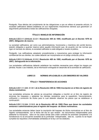 Parágrafo. Para efectos del cumplimiento de las obligaciones a que se refiere el presente artículo, la
sociedad calificadora deberá establecer en sus reglamentos mecanismos idóneos que garanticen un
seguimiento permanente a todas las calificaciones otorgadas.


                             TÍTULO 3 MANEJO DE INFORMACIÓN

Artículo 2.22.3.1.1 (Artículo 2.3.3.1. Resolución 400 de 1995, modificado por el Decreto 1076 de
2007). Obligación de reserva.

La sociedad calificadora, así como sus administradores, funcionarios y miembros del comité técnico,
estarán obligados a guardar reserva sobre aquella información que, de acuerdo con las normas que
rigen el mercado de valores, la sociedad calificada no está obligada a revelar al público.

Parágrafo. Las calificadoras adoptarán procedimientos y mecanismos para proteger la información
confidencial de sus clientes, los cuales deberán ser incorporados en el código conducta y ética.

Artículo 2.22.3.1.2 (Artículo 2.3.3.2. Resolución 400 de 1995, modificado por el Decreto 1076 de
2007). Salvaguarda de la información.

Las sociedades calificadoras deberán establecer las medidas necesarias para mitigar los riesgos por
pérdida, fraude o uso indebido, de la información entregada en desarrollo de la actividad de calificación.



                       LIBRO 23         NORMAS APLICABLES A LOS EMISORES DE VALORES


                          TÍTULO 1 TRANSFERENCIA DE ACCIONES


Artículo 2.23.1.1.1 (Art. 3.1.0.1. de la Resolución 400 de 1995) Inscripción en el libro de registro de
títulos nominativos.

Las sociedades emisoras de valores se encuentran obligadas a inscribir en el libro de registro de
acciones los traspasos y adelantar los trámites necesarios para la expedición, fraccionamiento,
unificación y corrección de títulos para lo cual deberán observar los plazos que se establecen a
continuación.

Artículo 2.23.1.1.2 (Art. 3.1.0.2. de la Resolución 400 de 1995) Plazo que tienen las sociedades
emisoras o administradoras para el registro del traspaso de títulos nominativos.

Las sociedades emisoras deben hacer la inscripción del traspaso de títulos nominativos en el libro de
registro correspondiente, con la fecha del día en que reciban los documentos indispensables para
adelantar la inscripción, salvo en los casos donde obre orden contraria de autoridad competente o la
transferencia no se encuentre revestida de la juridicidad indispensable, esto es, cuando no se hayan
cumplido los requisitos o formalidades señaladas en la ley o en los estatutos.
 