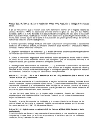 Artículo 2.23.1.1.3 (Art. 3.1.0.3. de la Resolución 400 de 1995) Plazo para la entrega de los nuevos
títulos.

1. En las transacciones que se realicen sobre títulos nominativos inscritos en el Registro Nacional de
Valores y Emisores -RNVE, las sociedades emisoras tendrán un plazo de diez (10) días hábiles,
contados a partir de la fecha de recibo de la documentación correspondiente, para poner a disposición
de los nuevos tenedores, los títulos que resulten de las operaciones que les hayan sido reportadas. El
mismo plazo, contado a partir de la fecha de la suscripción, se aplicará para la entrega de los títulos
nominativos colocados en el mercado primario.

2. Para la expedición y entrega de títulos a la orden o al portador correspondientes a colocaciones
efectuadas en el mercado primario, los emisores tendrán un plazo máximo de cinco (5) días hábiles,
contados a partir de la fecha de suscripción.

3. Los plazos señalados en los numerales 1. y 2. de este artículo se aplicarán igualmente para atender
las solicitudes de fraccionamiento, unificación o corrección de títulos.

4. Cuando la colocación o negociación de los títulos se efectúe por conducto de una bolsa de valores,
los títulos de los nuevos tenedores deberán ser entregados por las sociedades emisoras a las
respectivas bolsas, para que éstas efectúen la entrega de los mismos.

5. Las obligaciones estipuladas en los numerales 1, 2, 3. y 4 anteriores se trasladarán a las entidades
que ejerzan las funciones de administradoras de títulos inscritos en el Registro Nacional de Valores y
Emisores -RNVE, cuando dichas entidades tengan a su cargo los procesos de expedición, traspaso,
fraccionamiento, unificación o corrección de los títulos correspondientes.

Artículo 2.23.1.1.4 (Art. 3.1.0.4. de la Resolución 400 de 1995) (Modificado por el artículo 1 del
Decreto 4766 de 2011) Dividendos.

Las sociedades emisoras de acciones inscritas en el Registro Nacional de Valores y Emisores -RNVE
deberán contemplar un plazo prudencial mínimo de tres (3) días hábiles bursátiles entre cada fecha de
causación de dividendos y la correspondiente fecha de pago de los mismos, con el fin de acopiar y
actualizar la información sobre los nuevos titulares que tengan derecho a recibir dichos dividendos, en
virtud de las operaciones realizadas sobre los mismos.

Una vez decididas tales fechas por el órgano social competente, deberán ser informadas
inmediatamente a la Superintendencia Financiera de Colombia y a las bolsas de valores donde
tengan inscritas las acciones,

Parágrafo: La fecha de causación de dividendos y la correspondiente fecha de pago de los
mismos deberá ser informada al respectivo depósito centralizado de valores en los términos
dispuestos por el artículo 2.14.3.1.8 del presente decreto.

Artículo 2.23.1.1.5 (Adicionado por el artículo 2 del Decreto 4766 de 2011) Periodo o fecha
ex dividendo.
El periodo o fecha ex dividendo hace referencia al tiempo durante el cual se entiende que una
operación de compra venta de acciones no comprende el derecho a percibir los dividendos
pendientes de pago por parte del comprador.
 