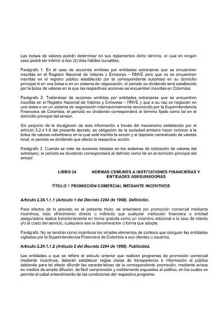 Las bolsas de valores podrán determinar en sus reglamentos dicho término, el cual en ningún
caso podrá ser inferior a dos (2) días hábiles bursátiles.

Parágrafo 1. En el caso de acciones emitidas por entidades extranjeras que se encuentren
inscritas en el Registro Nacional de Valores y Emisores – RNVE pero que no se encuentren
inscritas en el registro público establecido por la correspondiente autoridad en su domicilio
principal ni en una bolsa o en un sistema de negociación, el periodo ex dividendo será establecido
por la bolsa de valores en la que las respectivas acciones se encuentren inscritas en Colombia.

Parágrafo 2. Tratándose de acciones emitidas por entidades extranjeras que se encuentren
inscritas en el Registro Nacional de Valores y Emisores – RNVE y que a su vez se negocien en
una bolsa o en un sistema de negociación internacionalmente reconocido por la Superintendencia
Financiera de Colombia, el periodo ex dividendo corresponderá al término fijado como tal en el
domicilio principal del emisor.

Sin perjuicio de la divulgación de esta información a través del mecanismo establecido por el
artículo 5.2.4.1.6 del presente decreto, es obligación de la sociedad emisora hacer conocer a la
bolsa de valores colombiana en la cual esté inscrita la acción y al depósito centralizado de valores
local, el periodo ex dividendo que afecta la respectiva acción.

Parágrafo 3. Cuando se trate de acciones listadas en los sistemas de cotización de valores del
extranjero, el periodo ex dividendo corresponderá al definido como tal en el domicilio principal del
emisor.


                     LIBRO 24           NORMAS COMUNES A INSTITUCIONES FINANCIERAS Y
                                             ENTIDADES ASEGURADORAS

                 TÍTULO 1 PROMOCIÓN COMERCIAL MEDIANTE INCENTIVOS


Artículo 2.24.1.1.1 (Artículo 1 del Decreto 2204 de 1998). Definición.

Para efectos de lo previsto en el presente título, se entenderá por promoción comercial mediante
incentivos, todo ofrecimiento directo o indirecto que cualquier institución financiera o entidad
aseguradora realice transitoriamente en forma gratuita como un incentivo adicional a la tasa de interés
y/o al costo del servicio, cualquiera sea la denominación o forma que adopte.

Parágrafo. No se tendrán como incentivos los simples elementos de cortesía que otorguen las entidades
vigiladas por la Superintendencia Financiera de Colombia a sus clientes o usuarios.

Artículo 2.24.1.1.2 (Artículo 2 del Decreto 2204 de 1998). Publicidad.

Las entidades a que se refiere el artículo anterior que realicen programas de promoción comercial
mediante incentivos, deberán establecer reglas claras de transparencia e información al público
debiendo para tal efecto difundir las características de la correspondiente promoción, mediante avisos
en medios de amplia difusión, de fácil comprensión y visiblemente expuestos al público, en los cuales se
permita el cabal entendimiento de las condiciones del respectivo programa.
 