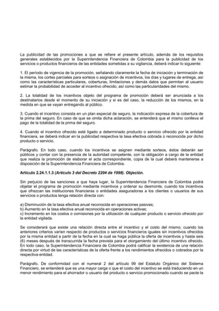 La publicidad de las promociones a que se refiere el presente artículo, además de los requisitos
generales establecidos por la Superintendencia Financiera de Colombia para la publicidad de los
servicios o productos financieros de las entidades sometidas a su vigilancia, deberá indicar lo siguiente:

1. El período de vigencia de la promoción, señalando claramente la fecha de iniciación y terminación de
la misma, los cortes parciales para sorteos o asignación de incentivos, los días y lugares de entrega, así
como las características particulares, coberturas, limitaciones y demás datos que permitan al usuario
estimar la probabilidad de acceder al incentivo ofrecido, así como las particularidades del mismo.

2. La totalidad de los incentivos objeto del programa de promoción deberá ser anunciada a los
destinatarios desde el momento de su iniciación y si es del caso, la reducción de los mismos, en la
medida en que se vayan entregando al público.

3. Cuando el incentivo consista en un plan especial de seguro, la indicación expresa de la cobertura de
la prima del seguro. En caso de que se omita dicha aclaración, se entenderá que el mismo conlleva el
pago de la totalidad de la prima del seguro.

4. Cuando el incentivo ofrecido esté ligado a determinado producto o servicio ofrecido por la entidad
financiera, se deberá indicar en la publicidad respectiva la tasa efectiva cobrada o reconocida por dicho
producto o servicio.

Parágrafo. En todo caso, cuando los incentivos se asignen mediante sorteos, éstos deberán ser
públicos y contar con la presencia de la autoridad competente, con la obligación a cargo de la entidad
que realiza la promoción de elaborar el acta correspondiente, copia de la cual deberá mantenerse a
disposición de la Superintendencia Financiera de Colombia.

Artículo 2.24.1.1.3 (Artículo 3 del Decreto 2204 de 1998). Objeción.

Sin perjuicio de las sanciones a que haya lugar, la Superintendencia Financiera de Colombia podrá
objetar el programa de promoción mediante incentivos y ordenar su desmonte, cuando los incentivos
que ofrezcan las instituciones financieras o entidades aseguradoras a los clientes o usuarios de sus
servicios o productos tenga relación directa con:

a) Disminución de la tasa efectiva anual reconocida en operaciones pasivas;
b) Aumento en la tasa efectiva anual reconocida en operaciones activas;
c) Incremento en los costos o comisiones por la utilización de cualquier producto o servicio ofrecido por
la entidad vigilada.

Se considerará que existe una relación directa entre el incentivo y el costo del mismo, cuando los
anteriores criterios varíen respecto de productos o servicios financieros iguales sin incentivos ofrecidos
por la misma entidad a partir de la fecha en la cual se haga pública la oferta de incentivos y hasta seis
(6) meses después de transcurrida la fecha prevista para el otorgamiento del último incentivo ofrecido.
En todo caso, la Superintendencia Financiera de Colombia podrá calificar la existencia de una relación
directa por virtud de las características de la oferta frente a los rendimientos ofrecidos o cobrados por la
respectiva entidad.

Parágrafo. De conformidad con el numeral 2 del artículo 99 del Estatuto Orgánico del Sistema
Financiero, se entenderá que es una mayor carga o que el costo del incentivo se está traduciendo en un
menor rendimiento para el ahorrador o usuario del producto o servicio promocionado cuando se pacte la
 