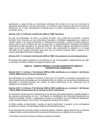 penalización a cargo de éste por terminación anticipada del contrato en el cual se instrumenta la
adquisición del producto o servicio mencionado, o el cambio en las condiciones del mismo, tal como la
disminución de la tasa remuneratoria convenida para el período correspondiente en condiciones
contrarias a la ley.

Artículo 2.24.1.1.4 (Artículo 4 del Decreto 2204 de 1998). Sanciones.

En caso de comprobarse, de oficio o a petición de parte, que el costo de los premios o seguros
ofrecidos como incentivos por las instituciones financieras o entidades aseguradoras se traduce en
mayores cargas o en menos rendimientos o retribuciones al ahorrador o usuario de algún producto o
servicio para el cual se efectúe ese tipo de promoción, la Superintendencia Financiera de Colombia
impondrá las multas previstas en los artículos 209 y 211 del Estatuto Orgánico del Sistema Financiero,
según sea el caso, ordenando además en el mismo acto sancionatorio la adopción, en un plazo
razonable de las medidas necesarias para evitar que se continúe causando daño o perjuicio a los
usuarios del sistema financiero o asegurador.

Artículo 2.24.1.1.5 (Artículo 5 del Decreto 2204 de 1998). Concordancia con otras disposiciones.

El presente título deberá aplicarse en concordancia con las normas legales y reglamentarias que rigen
el monopolio de arbitrio rentístico de juegos de suerte y azar.

                    LIBRO 25 NORMAS COMUNES A ESTABLECIMIENTOS DE CRÉDITO Y
                                       COOPERATIVAS FINANCIERAS

Artículo 2.25.1.1.1 (Artículo 1° del Decreto 4590 de 2008, modificado p or el artículo 1 del Decreto
1349 de 2009) Cuentas de ahorro electrónicas.

De conformidad con lo previsto en el artículo 70 de la Ley 1151 de 2007, se entienden incorporadas a la
lista de operaciones autorizadas para los establecimientos de crédito y las cooperativas facultadas para
desarrollar la actividad financiera, las cuentas de ahorro electrónicas en las condiciones que se
establecen en el presente Libro.

Artículo 2.25.1.1.2 (Artículo 2° del Decreto 4590 de 2008 modificado po r el artículo 1 del Decreto
1349 de 2009) Características de las cuentas de ahorro electrónicas.

Se consideran cuentas de ahorro electrónicas en los términos del presente decreto, aquellas dirigidas a
las personas pertenecientes al nivel 1 del Sistema de Identificación de Potenciales Beneficiarios de
Programas Sociales –Sisbén– y desplazados inscritos en el Registro Único de Población Desplazada,
cuyos contratos prevean, como mínimo, los siguientes acuerdos con el cliente:

a) Estas cuentas se denominarán “cuentas de ahorro electrónicas” y gozarán de las prerrogativas
previstas en el artículo 127 del Estatuto Orgánico del Sistema Financiero;

b) Las transacciones se podrán realizar a través de tarjetas, celulares, cajeros electrónicos y en general
cualquier medio y canal de distribución de servicios financieros que se determine en el contrato;

c) Se deberá reconocer una tasa de interés por parte de la entidad;
 