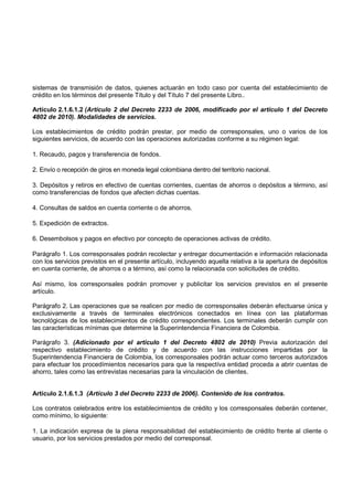 sistemas de transmisión de datos, quienes actuarán en todo caso por cuenta del establecimiento de
crédito en los términos del presente Título y del Título 7 del presente Libro..

Artículo 2.1.6.1.2 (Artículo 2 del Decreto 2233 de 2006, modificado por el artículo 1 del Decreto
4802 de 2010). Modalidades de servicios.

Los establecimientos de crédito podrán prestar, por medio de corresponsales, uno o varios de los
siguientes servicios, de acuerdo con las operaciones autorizadas conforme a su régimen legal:

1. Recaudo, pagos y transferencia de fondos.

2. Envío o recepción de giros en moneda legal colombiana dentro del territorio nacional.

3. Depósitos y retiros en efectivo de cuentas corrientes, cuentas de ahorros o depósitos a término, así
como transferencias de fondos que afecten dichas cuentas.

4. Consultas de saldos en cuenta corriente o de ahorros.

5. Expedición de extractos.

6. Desembolsos y pagos en efectivo por concepto de operaciones activas de crédito.

Parágrafo 1. Los corresponsales podrán recolectar y entregar documentación e información relacionada
con los servicios previstos en el presente artículo, incluyendo aquella relativa a la apertura de depósitos
en cuenta corriente, de ahorros o a término, así como la relacionada con solicitudes de crédito.

Así mismo, los corresponsales podrán promover y publicitar los servicios previstos en el presente
artículo.

Parágrafo 2. Las operaciones que se realicen por medio de corresponsales deberán efectuarse única y
exclusivamente a través de terminales electrónicos conectados en línea con las plataformas
tecnológicas de los establecimientos de crédito correspondientes. Los terminales deberán cumplir con
las características mínimas que determine la Superintendencia Financiera de Colombia.

Parágrafo 3. (Adicionado por el artículo 1 del Decreto 4802 de 2010) Previa autorización del
respectivo establecimiento de crédito y de acuerdo con las instrucciones impartidas por la
Superintendencia Financiera de Colombia, los corresponsales podrán actuar como terceros autorizados
para efectuar los procedímientos necesaríos para que la respectíva entidad proceda a abrir cuentas de
ahorro, tales como las entrevistas necesarias para la vinculación de clientes.


Artículo 2.1.6.1.3 (Artículo 3 del Decreto 2233 de 2006). Contenido de los contratos.

Los contratos celebrados entre los establecimientos de crédito y los corresponsales deberán contener,
como mínimo, lo siguiente:

1. La indicación expresa de la plena responsabilidad del establecimiento de crédito frente al cliente o
usuario, por los servicios prestados por medio del corresponsal.
 