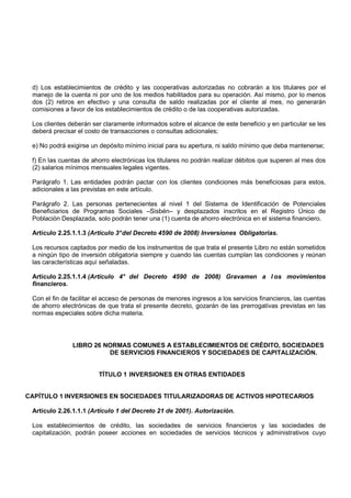 d) Los establecimientos de crédito y las cooperativas autorizadas no cobrarán a los titulares por el
 manejo de la cuenta ni por uno de los medios habilitados para su operación. Así mismo, por lo menos
 dos (2) retiros en efectivo y una consulta de saldo realizadas por el cliente al mes, no generarán
 comisiones a favor de los establecimientos de crédito o de las cooperativas autorizadas.

 Los clientes deberán ser claramente informados sobre el alcance de este beneficio y en particular se les
 deberá precisar el costo de transacciones o consultas adicionales;

 e) No podrá exigirse un depósito mínimo inicial para su apertura, ni saldo mínimo que deba mantenerse;

 f) En las cuentas de ahorro electrónicas los titulares no podrán realizar débitos que superen al mes dos
 (2) salarios mínimos mensuales legales vigentes.

 Parágrafo 1. Las entidades podrán pactar con los clientes condiciones más beneficiosas para estos,
 adicionales a las previstas en este artículo.

 Parágrafo 2. Las personas pertenecientes al nivel 1 del Sistema de Identificación de Potenciales
 Beneficiarios de Programas Sociales –Sisbén– y desplazados inscritos en el Registro Único de
 Población Desplazada, solo podrán tener una (1) cuenta de ahorro electrónica en el sistema financiero.

 Artículo 2.25.1.1.3 (Artículo 3° del Decreto 4590 de 2008) Inversiones Obligatorias.

 Los recursos captados por medio de los instrumentos de que trata el presente Libro no están sometidos
 a ningún tipo de inversión obligatoria siempre y cuando las cuentas cumplan las condiciones y reúnan
 las características aquí señaladas.

 Artículo 2.25.1.1.4 (Artículo 4° del Decreto 4590 de 2008) Gravamen a l os movimientos
 financieros.

 Con el fin de facilitar el acceso de personas de menores ingresos a los servicios financieros, las cuentas
 de ahorro electrónicas de que trata el presente decreto, gozarán de las prerrogativas previstas en las
 normas especiales sobre dicha materia.




               LIBRO 26 NORMAS COMUNES A ESTABLECIMIENTOS DE CRÉDITO, SOCIEDADES
                         DE SERVICIOS FINANCIEROS Y SOCIEDADES DE CAPITALIZACIÓN.


                         TÍTULO 1 INVERSIONES EN OTRAS ENTIDADES


CAPÍTULO 1 INVERSIONES EN SOCIEDADES TITULARIZADORAS DE ACTIVOS HIPOTECARIOS

 Artículo 2.26.1.1.1 (Artículo 1 del Decreto 21 de 2001). Autorización.

 Los establecimientos de crédito, las sociedades de servicios financieros y las sociedades de
 capitalización, podrán poseer acciones en sociedades de servicios técnicos y administrativos cuyo
 