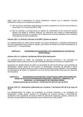 objeto social sea la titularización de activos hipotecarios, siempre que la respectiva sociedad
titularizadora cumpla con los siguientes requisitos:

   a.) Que se trate de sociedades titularizadoras de activos hipotecarios en los términos previstos en
       los artículos 12 y 14 de la Ley 546 de 1999;

   b.) Que su actividad y sus operaciones se realicen en cumplimiento de las normas de carácter
       general que señale el Gobierno Nacional, los instructivos que imparta la Superintendencia
       Financiera de Colombia y, en general, de las disposiciones que sean aplicables a las sociedades
       titularizadoras de activos hipotecarios.

Artículo 2.26.1.1.2 (Artículo 2 Decreto 21 de 2001). Aportes en especie.

Los establecimientos de crédito podrán transferir sus activos hipotecarios a sociedades titularizadoras
de activos hipotecarios como aporte en especie, para efectos de realizar la inversión autorizada por el
artículo 2.26.1.1.1 de este Decreto.


     CAPÍTULO 2          INVERSIONES EN SOCIEDADES TITULARIZADORAS DE ACTIVOS NO
                                         HIPOTECARIOS

Artículo 2.26.1.2.1 (Artículo 7 del Decreto 230 de 2010) Autorización.

Los establecimientos de crédito, las sociedades de servicios financieros y las sociedades de
capitalización podrán poseer acciones en las sociedades titularizadoras de activos no hipotecarios.

Igualmente, los establecimientos de crédito, las sociedades de servicios financieros y las sociedades de
capitalización, podrán vender en firme activos no hipotecarios, incluyendo las garantías o títulos
representativos de derechos sobre los mismos y sobre las garantías que los respaldan, a las sociedades
de titularizadoras de activos no hipotecarios, con el fin de que éstas emitan títulos para ser colocados
entre el público.


   CAPÍTULO 3        INVERSIONES EN SOCIEDADES CONSTITUIDAS COMO OPERADORES DE
         BASES DE DATOS DE INFORMACIÓN FINANCIERA, CREDITICIA, COMERCIAL, DE
                       SERVICIOS Y LA PROVENIENTE DE TERCEROS PAÍSES
       (Capítulo adicionado por el artículo 1 del Decreto 947 del 8 de mayo de 2012)


Artículo 2.26.1.3.1. Autorización (Adicionado por el artículo 1 del Decreto 947 del 8 de mayo de
2012).

Los establecimientos de crédito, las sociedades de servicios financieros y las sociedades de
capitalización, podrán poseer acciones en sociedades de servicios técnicos o administrativos
constituidas como operadores de bases de datos de información financiera, crediticia, comercial, de
servicios y la proveniente de terceros países a que se refiere la Ley 1266 de 2008.
 
