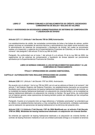 LIBRO 27           NORMAS COMUNES A ESTABLECIMIENTOS DE CRÉDITO, SOCIEDADES
                                    COMISIONISTAS DE BOLSA Y BOLSAS DE VALORES

 TÍTULO 1 INVERSIONES EN SOCIEDADES ADMINISTRADORAS DE SISTEMAS DE COMPENSACIÓN
                               Y LIQUIDACIÓN DE DIVISAS



    Artículo 2.27.1.1.1 (Artículo 1 del Decreto 700 de 2006).Autorización.

    Los establecimientos de crédito, las sociedades comisionistas de bolsa y las bolsas de valores, podrán
    poseer acciones en sociedades de servicios técnicos y administrativos cuyo objeto social exclusivo sea
    la administración de sistemas de compensación y liquidación de divisas, las cuales se encontrarán
    sujetas a la inspección y vigilancia de la Superintendencia Financiera de Colombia, en los términos del
    numeral 1 del parágrafo 3 del artículo 75 de la Ley 964 de 2005.

    Parágrafo. De conformidad con el inciso 1 del artículo 9 y el artículo 19 de la Ley 964 de 2005, los
    reglamentos de los sistemas de compensación y liquidación de divisas deberán ser previamente
    aprobados por la Superintendencia Financiera de Colombia.


                   LIBRO 28 NORMAS COMUNES A LOS ESTABLECIMIENTOS BANCARIOS Y A LAS
                                        COMPAÑÍAS DE FINANCIAMIENTO

                        TÍTULO 1 OPERACIONES DE LEASING HABITACIONAL

CAPÍTULO 1 AUTORIZACIÓN PARA REALIZAR OPERACIONES DE LEASING                               HABITACIONAL
                                    Y MODALIDADES

    Artículo 2.28.1.1.1 (Artículo 1 del Decreto 1787 de 2004). Autorización.

    De acuerdo con el artículo 1 de la Ley 795 de 2003, por el cual se adiciona el literal n) al numeral 1 del
    artículo 7 del Estatuto Orgánico del Sistema Financiero, los establecimientos bancarios se encuentran
    facultados para realizar operaciones de leasing habitacional destinadas a la adquisición de vivienda, en
    la modalidad de leasing habitacional destinado a la adquisición de vivienda familiar y en la modalidad de
    leasing habitacional destinado a la adquisición de vivienda no familiar. De igual forma, de conformidad
    con el régimen general, estas operaciones de leasing también podrán ser realizadas por las compañías
    de financiamiento.

    Parágrafo. Cuando en el presente Libro se haga referencia a "entidades autorizadas" se entenderá que
    se refiere a los establecimientos bancarios y a las compañías de financiamiento, entidades autorizadas
    para la realización de operaciones de leasing habitacional en los términos del presente Libro.

    Artículo 2.28.1.1.2 (Artículo 2° del Decreto 1787 de 2004 Modificado po r el artículo 4° del Decreto
    3760 de 2008). Modalidad de leasing habitacional destinado a la adquisición de vivienda familiar.

    Se entiende por operación de leasing habitacional destinado a la adquisición de vivienda familiar, el
    contrato de leasing financiero mediante el cual una entidad autorizada entrega a un locatario la tenencia
 