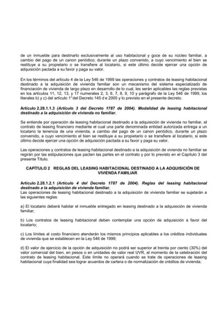 de un inmueble para destinarlo exclusivamente al uso habitacional y goce de su núcleo familiar, a
cambio del pago de un canon periódico; durante un plazo convenido, a cuyo vencimiento el bien se
restituye a su propietario o se transfiere al locatario, si este último decide ejercer una opción de
adquisición pactada a su favor y paga su valor.

En los términos del artículo 4 de la Ley 546 de 1999 las operaciones y contratos de leasing habitacional
destinado a la adquisición de vivienda familiar son un mecanismo del sistema especializado de
financiación de vivienda de largo plazo en desarrollo de lo cual, les serán aplicables las reglas previstas
en los artículos 11, 12, 13, y 17 numerales 2, 3, 6, 7, 8, 9, 10 y parágrafo de la Ley 546 de 1999, los
literales b) y c) del artículo 1° del Decreto 145 d e 2000 y lo previsto en el presente decreto.

Artículo 2.28.1.1.3 (Artículo 3 del Decreto 1787 de 2004). Modalidad de leasing habitacional
destinado a la adquisición de vivienda no familiar.

Se entiende por operación de leasing habitacional destinado a la adquisición de vivienda no familiar, el
contrato de leasing financiero mediante el cual una parte denominada entidad autorizada entrega a un
locatario la tenencia de una vivienda, a cambio del pago de un canon periódico, durante un plazo
convenido, a cuyo vencimiento el bien se restituye a su propietario o se transfiere al locatario, si este
último decide ejercer una opción de adquisición pactada a su favor y paga su valor.

Las operaciones y contratos de leasing habitacional destinado a la adquisición de vivienda no familiar se
regirán por las estipulaciones que pacten las partes en el contrato y por lo previsto en el Capítulo 3 del
presente Título.

   CAPÍTULO 2 REGLAS DEL LEASING HABITACIONAL DESTINADO A LA ADQUISICIÓN DE
                                VIVIENDA FAMILIAR

Artículo 2.28.1.2.1 (Artículo 4 del Decreto 1787 de 2004). Reglas del leasing habitacional
destinado a la adquisición de vivienda familiar.
Las operaciones de leasing habitacional destinado a la adquisición de vivienda familiar se sujetarán a
las siguientes reglas:

a) El locatario deberá habitar el inmueble entregado en leasing destinado a la adquisición de vivienda
familiar;

b) Los contratos de leasing habitacional deben contemplar una opción de adquisición a favor del
locatario;

c) Los límites al costo financiero atenderán los mismos principios aplicables a los créditos individuales
de vivienda que se establecen en la Ley 546 de 1999;

d) El valor de ejercicio de la opción de adquisición no podrá ser superior al treinta por ciento (30%) del
valor comercial del bien, en pesos o en unidades de valor real UVR, al momento de la celebración del
contrato de leasing habitacional. Este límite no operará cuando se trate de operaciones de leasing
habitacional cuya finalidad sea lograr acuerdos de cartera o de normalización de créditos de vivienda;
 