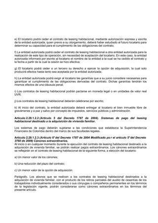 e) El locatario podrá ceder el contrato de leasing habitacional, mediante autorización expresa y escrita
de la entidad autorizada, quien previo a su otorgamiento, deberá haber estudiado al futuro locatario para
determinar su capacidad para el cumplimiento de las obligaciones del contrato;

f) La entidad autorizada podrá ceder el contrato de leasing habitacional a otra entidad autorizada para la
realización de este tipo de operación, sin necesidad de aceptación del locatario. En este caso, la entidad
autorizada informará por escrito al locatario el nombre de la entidad a la cual se ha cedido el contrato y
la fecha a partir de la cual la cesión se hizo efectiva;

g) El locatario podrá ceder a un tercero su derecho a ejercer la opción de adquisición, la cual solo
producirá efectos hasta tanto sea aceptada por la entidad autorizada;

h) La entidad autorizada podrá exigir al locatario las garantías que a su juicio considere necesarias para
garantizar el cumplimiento de las obligaciones derivadas del contrato. Dichas garantías tendrán los
mismos efectos de una cláusula penal;

i) Los contratos de leasing habitacional podrán pactarse en moneda legal o en unidades de valor real
UVR;

j) Los contratos de leasing habitacional deberán celebrarse por escrito;

k) Al inicio del contrato, la entidad autorizada deberá entregar al locatario el bien inmueble libre de
gravámenes y a paz y salvo por concepto de impuestos, servicios públicos y administración.

Artículo 2.28.1.2.2 (Artículo 5 del Decreto 1787 de 2004). Sistemas de pago del leasing
habitacional destinado a la adquisición de vivienda familiar.

Los sistemas de pago deberán sujetarse a las condiciones que establezca la Superintendencia
Financiera de Colombia dentro del marco de sus facultades legales.

Artículo 2.28.1.2.3 (Artículo 6° del Decreto 1787 de 2004 Modificado po r el artículo 5° del Decreto
3760 de 2008) Cánones extraordinarios.
Al inicio o en cualquier momento durante la ejecución del contrato de leasing habitacional destinado a la
adquisición de vivienda familiar, se podrán realizar pagos extraordinarios. Los cánones extraordinarios
se reflejarán en el contrato de leasing habitacional de la siguiente forma, a elección del locatario:

a) Un menor valor de los cánones;

b) Una reducción del plazo del contrato;

c) Un menor valor de la opción de adquisición.

Parágrafo. Los abonos que se realicen a los contratos de leasing habitacional destinados a la
adquisición de vivienda familiar, con el producto de los retiros parciales del auxilio de cesantías de los
trabajadores individualmente considerados o sus cónyuges o compañeros permanentes en los términos
de la legislación vigente, podrán considerarse como cánones extraordinarios en los términos del
presente artículo.
 