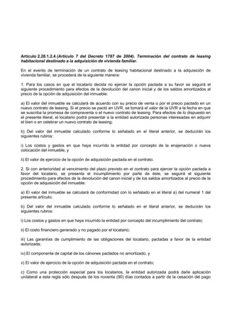 Artículo 2.28.1.2.4 (Artículo 7 del Decreto 1787 de 2004). Terminación del contrato de leasing
habitacional destinado a la adquisición de vivienda familiar.

En el evento de terminación de un contrato de leasing habitacional destinado a la adquisición de
vivienda familiar, se procederá de la siguiente manera:

1. Para los casos en que el locatario decida no ejercer la opción pactada a su favor se seguirá el
siguiente procedimiento para efectos de la devolución del canon inicial y de los saldos amortizados al
precio de la opción de adquisición del inmueble:

a) El valor del inmueble se calculará de acuerdo con su precio de venta o por el precio pactado en un
nuevo contrato de leasing. Si el precio se pactó en UVR, se tomará el valor de la UVR a la fecha en que
se suscriba la promesa de compraventa o el nuevo contrato de leasing. Para efectos de lo dispuesto en
el presente literal, el locatario podrá presentar a la entidad autorizada personas interesadas en adquirir
el bien o en celebrar un nuevo contrato de leasing;

b) Del valor del inmueble calculado conforme lo señalado en el literal anterior, se deducirán los
siguientes rubros:

i) Los costos y gastos en que haya incurrido la entidad por concepto de la enajenación o nueva
colocación del inmueble, y

ii) El valor de ejercicio de la opción de adquisición pactada en el contrato.

2. Si con anterioridad al vencimiento del plazo previsto en el contrato para ejercer la opción pactada a
favor del locatario, se presenta el incumplimiento por parte de éste, se seguirá el siguiente
procedimiento para efectos de la devolución del canon inicial y de los saldos amortizados al precio de la
opción de adquisición del inmueble:

a) El valor del inmueble se calculará de conformidad con lo señalado en el literal a) del numeral 1 del
presente artículo;

b) Del valor del inmueble calculado conforme lo señalado en el literal anterior, se deducirán los
siguientes rubros:

i) Los costos y gastos en que haya incurrido la entidad por concepto del incumplimiento del contrato;

ii) El costo financiero generado y no pagado por el locatario;

iii) Las garantías de cumplimiento de las obligaciones del locatario, pactadas a favor de la entidad
autorizada;

iv) El componente de capital de los cánones pactados no amortizado, y

v) El valor de ejercicio de la opción de adquisición pactada en el contrato;

c) Como una protección especial para los locatarios, la entidad autorizada podrá darle aplicación
unilateral a esta regla sólo después de los noventa (90) días contados a partir de la cesación del pago
 
