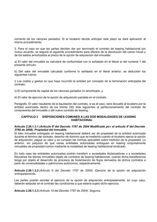 corriente de los cánones pactados. Si el locatario decide anticipar este plazo se dará aplicación al
mismo procedimiento.

3. Para el caso en que las partes decidan dar por terminado el contrato de leasing habitacional por
mutuo acuerdo, se seguirá el siguiente procedimiento para efectos de la devolución del canon inicial y
de los saldos amortizados al precio de la opción de adquisición del inmueble:

a) El valor del inmueble se calculará de conformidad con lo señalado en el literal a) del numeral 1 del
presente artículo;

b) Del valor del inmueble calculado conforme lo señalado en el literal anterior, se deducirán los
siguientes rubros:

i) Los costos y gastos en que haya incurrido la entidad por concepto de la terminación anticipada del
contrato;

ii) El componente de capital de los cánones pactados no amortizado, y

iii) El valor de ejercicio de la opción de adquisición pactada en el contrato.

Parágrafo. El valor resultante de la liquidación del contrato, si es el caso, será devuelto al locatario por la
entidad autorizada dentro de los treinta (30) días siguientes al perfeccionamiento del contrato de
compraventa del inmueble o del nuevo contrato de leasing.

     CAPÍTULO 3        DISPOSICIONES COMUNES A LAS DOS MODALIDADES DE LEASING
                                        HABITACIONAL
.
Artículo 2.28.1.3.1 (Artículo 8° del Decreto 1787 de 2004 Modificado po r el artículo 6° del Decreto
3760 de 2008). Propiedad del inmueble.
El bien inmueble entregado en leasing habitacional deberá ser de propiedad de la entidad autorizada
durante el término del contrato, derecho de dominio que se trasferirá cuando el locatario ejerza la opción
de adquisición, pague su valor y se cumplan las normas aplicables sobre tradición de la propiedad. Lo
anterior, sin perjuicio de que varias entidades autorizadas entreguen en leasing conjuntamente
inmuebles de propiedad común mediante la modalidad de leasing habitacional sindicado.

En todo caso las entidades autorizadas podrán transferir a sociedades titularizadoras o a sociedades
fiduciarias los bienes inmuebles objeto de contratos de leasing habitacional, cuando dicha transferencia
tenga por objeto el desarrollo de procesos de titularización de flujos derivados de dichos contratos a
partir de universalidades o patrimonios autónomos, respectivamente.

Artículo 2.28.1.3.2 (Artículo 9 del Decreto 1787 de 2004). Ejercicio de la opción de adquisición
anticipadamente.

Las partes podrán acordar el ejercicio de la opción de adquisición anticipadamente, en cuyo caso,
deberán estipular en el contrato las condiciones a que estaría sujeto dicho ejercicio.

Artículo 2.28.1.3.3 (Artículo 10 del Decreto 1787 de 2004). Seguros.
 