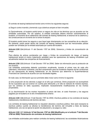 El contrato de leasing habitacional tendrá como mínimo los siguientes seguros:

a) Seguro contra incendio y terremoto cuya cobertura ampare el bien inmueble;

b) Opcionalmente, el locatario podrá tomar un seguro de vida en los términos que se acuerde con las
entidades autorizadas. Por ser optativo, la entidad autorizada deberá informar suficientemente al
locatario, al momento de la celebración del contrato de leasing habitacional, el alcance de la cobertura y
las consecuencias en el evento de no tomar el amparo.

El locatario podrá tomar los seguros a que haya lugar directamente con las compañías de su elección.
No obstante, podrá pactar dentro del contrato de leasing habitacional que las mencionadas pólizas
puedan ser tomadas por la entidad autorizada por cuenta del locatario.

Artículo 2.28.1.3.4 (Artículo 11 del Decreto 1787 de 2004). Solvencia y límites de concentración de
riesgo.

Para efectos de activos ponderados por riesgo y límites de concentración de riesgo, el leasing
habitacional tendrá el mismo tratamiento señalado para las operaciones de leasing inmobiliario que
actualmente realizan las compañías de financiamiento.

Artículo 2.28.1.3.5 (Artículo 12 del Decreto 1787 de 2004). Deber de información para la protección de
los usuarios.
Las entidades autorizadas deberán suministrar anualmente, durante el primer mes de cada año
calendario, información suficiente y de fácil comprensión para los locatarios respecto de las condiciones
de sus operaciones de leasing habitacional, en los términos que determine la Superintendencia
Financiera de Colombia de acuerdo con sus facultades legales.

En todo caso, la información que se suministre debe incluir como mínimo lo siguiente:

a) Una proyección de los cánones a pagar en el año que comienza. Dicha proyección se acompañará
de los supuestos que se tuvieron en cuenta para efectuarla y en ella se indicará de manera expresa,
que los cambios en tales supuestos, implicarán necesariamente modificaciones en los montos
proyectados;

b) La discriminación de los montos imputados al precio del bien, el costo financiero y los seguros
pagados por el locatario en el año inmediatamente anterior.

Artículo 2.28.1.3.6 (Artículo 13 del Decreto 1787 de 2004). Escritura pública en los contratos de leasing
habitacional y transferencia del dominio del bien.

Los contratos de leasing habitacional no requieren elevarse a escritura pública. Solo será necesaria la
escritura pública cuando se efectúe la transferencia del dominio del inmueble a título de leasing
habitacional, una vez se ejerza la opción de adquisición y se pague su valor.

Artículo 2.28.1.3.7 (Artículo 14° del Decreto 1787 de 2004 Modificado p or el artículo 7° del Decreto
3760 de 2008) Titularización de contratos de leasing habitacional.

Las entidades autorizadas para realizar contratos de leasing habitacional, las sociedades titularizadoras
 
