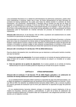 y las sociedades fiduciarias en su calidad de administradoras de patrimonios autónomos, podrán obrar
como originadoras o emisoras, según sea el caso, de títulos representativos de flujos derivados de
contratos de leasing habitacional, los cuales para todos los efectos tendrán la condición de títulos
hipotecarios. Las condiciones, características y requisitos para la emisión de este tipo de títulos se
sujetarán a lo establecido en el artículo 12 de la Ley 546 de 1999, en el artículo 68 de la Ley 964 de
2005, en el Título 10 del Libro 6 de la Parte 5 del presente decreto, en el Capitulo 1 Título 1 del Libro 21
de la Parte 2 del presente decreto y en las demás normas aplicables a la emisión y colocación de títulos
hipotecarios para la financiación de vivienda derivados de procesos de titularización de activos
hipotecarios.

Artículo 2.28.1.3.8 (Artículo 15 del Decreto 1787 de 2004). Liquidación del establecimiento de crédito
contratante de operaciones de leasing habitacional.

De conformidad con el literal h) del artículo 299 del Estatuto Orgánico del Sistema Financiero, no forman
parte de la masa de la liquidación los bienes dados en leasing habitacional, los cuales se transferirán al
locatario cuando ejerza la opción y pague el valor respectivo. Si está pendiente el plazo de ejecución del
contrato y el locatario no accede a pagar el valor presente correspondiente, el contrato y el bien serán
cedidos a otra entidad legalmente facultada para desarrollar operaciones de leasing habitacional.

Artículo 2.28.1.3.9 (Artículo 16. del Decreto 1787 de 2004) Definiciones.

Para los efectos del presente Libro, las definiciones que se relacionan a continuación tendrán el sentido
que aquí se expresa

a) Precio de la opción de adquisición. Es el precio pactado en el contrato de leasing habitacional que
paga el titular de la opción o locatario para tener el derecho de adquirir un inmueble en un plazo
determinado;

b) Valor de ejercicio de la opción de adquisición. Es el precio pactado en el contrato de leasing
   habitacional por el cual el inmueble puede ser adquirido por el titular de la opción o locatario.



                               CAPÍTULO 4           OTRAS DISPOSICIONES

Artículo 2.28.1.4.1 (Artículo 11 del Decreto 777 de 2003) Reglas aplicables a la celebración de
contratos de leasing habitacional sobre inmuebles entregados en dación en pago.

   a) Los establecimientos bancarios deben examinar la capacidad de pago del potencial locatario, con
el objeto de establecer su elegibilidad para ser beneficiario de la prioridad prevista en el Artículo 1° de la
Ley 795 de 2003. No obstante, los establecimientos bancarios deben definir y dar a conocer al público
los criterios generales de evaluación que le sirven para determinar la capacidad de pago del potencial
locatario;

  b) Los establecimientos bancarios deberán entregar el inmueble al usuario totalmente al día en
materia de impuestos, servicios públicos y administración. A partir de la fecha de celebración del
contrato de leasing habitacional, el locatario debe dar cumplimiento a las obligaciones previstas en este
decreto y en el respectivo contrato.
 