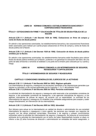 LIBRO 29     NORMAS COMUNES A ESTABLECIMIENTOS BANCARIOS Y
                                          CORPORACIONES FINANCIERAS

TÍTULO 1 COTIZACIONES EN FIRME Y COLOCACIÓN DE TÍTULOS DE DEUDA PÚBLICA DE LA
                                    NACIÓN

Artículo 2.29.1.1.1 (Artículo 1 del Decreto 1638 de 1996). Cotizaciones en firme de compra y
venta de títulos de deuda pública

En adición a las operaciones autorizadas, los establecimientos bancarios y las corporaciones financieras
están autorizados para realizar por cuenta propia cotizaciones en firme de compra y venta de títulos de
deuda pública de la Nación.

Artículo 2.29.1.1.2 (Artículo 2 del Decreto 1638 de 1996). Colocación de títulos de deuda pública
emitidos por la Nación.

En adición a las operaciones autorizadas, los establecimientos bancarios están facultados para colocar
títulos de deuda pública emitidos por la Nación, pudiendo o no garantizar la colocación del total o de una
parte de tales emisiones o tomando la totalidad o una parte de la emisión para colocarla por su cuenta y
riesgo.

                LIBRO 30             NORMAS COMUNES A LOS INTERMEDIARIOS DE SEGUROS,
                                          REASEGUROS Y CAPITALIZACION

                 TÍTULO 1 INTERMEDIARIOS DE SEGUROS Y REASEGUROS


       CAPÍTULO 1 CONDICIONES GENERALES DEL EJERCICIO DE LA ACTIVIDAD

Artículo 2.30.1.1.1 (Artículo 1º del Decreto 2605 de 1993). Régimen aplicable.
Los intermediarios de seguros y reaseguros se encuentran sometidos a las disposiciones generales que
regulan su actividad y a las normas especiales de los Capítulos 1, 2 y 3 del presente Título.
Artículo 2.30.1.1.2 (Artículo 2º del Decreto 2605 de 1993). Personas autorizadas.

La actividad de intermediación de seguros y reaseguros está reservada a las sociedades corredoras de
seguros, a las sociedades corredoras de reaseguros, a las agencias colocadoras de seguros y a los
agentes colocadores de pólizas de seguro, de acuerdo con su especialidad. La actividad de los
intermediarios de seguros y reaseguros no inhabilita a las entidades aseguradoras para aceptar y ceder
riesgos directamente, sin intervención de los intermediarios.

Artículo 2.30.1.1.3 (Artículo 3º del Decreto 2605 de 1993). Idoneidad.

Son idóneos para actuar en la intermediación en calidad de director o administrador de una sociedad
intermediaria de seguros o reaseguros o como agente, las personas que manejan sus negocios de
acuerdo con las sanas prácticas comerciales, financieras y de seguros y posean conocimientos
suficientes sobre la actividad de intermediación de seguros o reaseguros. Se presume el conocimiento
suficiente de la actividad de intermediación por el hecho de haber desempeñado durante un plazo no
inferior a dos (2) años funciones de dirección o administración en entidades del sector asegurador, o
 
