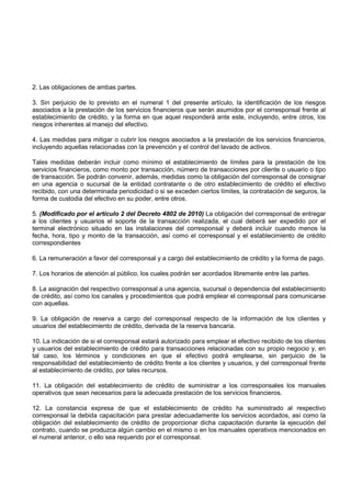 2. Las obligaciones de ambas partes.

3. Sin perjuicio de lo previsto en el numeral 1 del presente artículo, la identificación de los riesgos
asociados a la prestación de los servicios financieros que serán asumidos por el corresponsal frente al
establecimiento de crédito, y la forma en que aquel responderá ante este, incluyendo, entre otros, los
riesgos inherentes al manejo del efectivo.

4. Las medidas para mitigar o cubrir los riesgos asociados a la prestación de los servicios financieros,
incluyendo aquellas relacionadas con la prevención y el control del lavado de activos.

Tales medidas deberán incluir como mínimo el establecimiento de límites para la prestación de los
servicios financieros, como monto por transacción, número de transacciones por cliente o usuario o tipo
de transacción. Se podrán convenir, además, medidas como la obligación del corresponsal de consignar
en una agencia o sucursal de la entidad contratante o de otro establecimiento de crédito el efectivo
recibido, con una determinada periodicidad o si se exceden ciertos límites, la contratación de seguros, la
forma de custodia del efectivo en su poder, entre otros.

5. (Modificado por el artículo 2 del Decreto 4802 de 2010) La obligación del corresponsal de entregar
a los clientes y usuarios el soporte de la transacción realizada, el cual deberá ser expedido por el
terminal electrónico situado en las instalaciones del corresponsal y deberá incluir cuando menos la
fecha, hora, tipo y monto de la transacción, así como el corresponsal y el establecimiento de crédito
correspondientes

6. La remuneración a favor del corresponsal y a cargo del establecimiento de crédito y la forma de pago.

7. Los horarios de atención al público, los cuales podrán ser acordados libremente entre las partes.

8. La asignación del respectivo corresponsal a una agencia, sucursal o dependencia del establecimiento
de crédito, así como los canales y procedimientos que podrá emplear el corresponsal para comunicarse
con aquellas.

9. La obligación de reserva a cargo del corresponsal respecto de la información de los clientes y
usuarios del establecimiento de crédito, derivada de la reserva bancaria.

10. La indicación de si el corresponsal estará autorizado para emplear el efectivo recibido de los clientes
y usuarios del establecimiento de crédito para transacciones relacionadas con su propio negocio y, en
tal caso, los términos y condiciones en que el efectivo podrá emplearse, sin perjuicio de la
responsabilidad del establecimiento de crédito frente a los clientes y usuarios, y del corresponsal frente
al establecimiento de crédito, por tales recursos.

11. La obligación del establecimiento de crédito de suministrar a los corresponsales los manuales
operativos que sean necesarios para la adecuada prestación de los servicios financieros.

12. La constancia expresa de que el establecimiento de crédito ha suministrado al respectivo
corresponsal la debida capacitación para prestar adecuadamente los servicios acordados, así como la
obligación del establecimiento de crédito de proporcionar dicha capacitación durante la ejecución del
contrato, cuando se produzca algún cambio en el mismo o en los manuales operativos mencionados en
el numeral anterior, o ello sea requerido por el corresponsal.
 