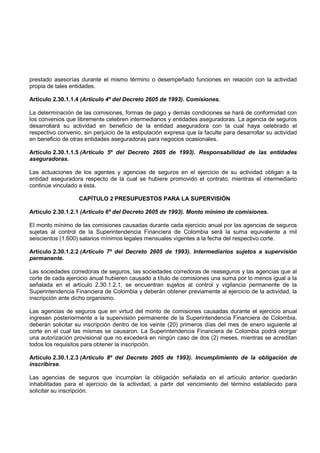 prestado asesorías durante el mismo término o desempeñado funciones en relación con la actividad
propia de tales entidades.

Artículo 2.30.1.1.4 (Artículo 4º del Decreto 2605 de 1993). Comisiones.

La determinación de las comisiones, formas de pago y demás condiciones se hará de conformidad con
los convenios que libremente celebren intermediarios y entidades aseguradoras. La agencia de seguros
desarrollará su actividad en beneficio de la entidad aseguradora con la cual haya celebrado el
respectivo convenio, sin perjuicio de la estipulación expresa que la faculte para desarrollar su actividad
en beneficio de otras entidades aseguradoras para negocios ocasionales.

Artículo 2.30.1.1.5 (Artículo 5º del Decreto 2605 de 1993). Responsabilidad de las entidades
aseguradoras.

Las actuaciones de los agentes y agencias de seguros en el ejercicio de su actividad obligan a la
entidad aseguradora respecto de la cual se hubiere promovido el contrato, mientras el intermediario
continúe vinculado a ésta.

                   CAPÍTULO 2 PRESUPUESTOS PARA LA SUPERVISIÓN

Artículo 2.30.1.2.1 (Artículo 6º del Decreto 2605 de 1993). Monto mínimo de comisiones.

El monto mínimo de las comisiones causadas durante cada ejercicio anual por las agencias de seguros
sujetas al control de la Superintendencia Financiera de Colombia será la suma equivalente a mil
seiscientos (1.600) salarios mínimos legales mensuales vigentes a la fecha del respectivo corte.

Artículo 2.30.1.2.2 (Artículo 7º del Decreto 2605 de 1993). Intermediarios sujetos a supervisión
permanente.

Las sociedades corredoras de seguros, las sociedades corredoras de reaseguros y las agencias que al
corte de cada ejercicio anual hubieren causado a título de comisiones una suma por lo menos igual a la
señalada en el artículo 2.30.1.2.1, se encuentran sujetos al control y vigilancia permanente de la
Superintendencia Financiera de Colombia y deberán obtener previamente al ejercicio de la actividad, la
inscripción ante dicho organismo.

Las agencias de seguros que en virtud del monto de comisiones causadas durante el ejercicio anual
ingresen posteriormente a la supervisión permanente de la Superintendencia Financiera de Colombia,
deberán solicitar su inscripción dentro de los veinte (20) primeros días del mes de enero siguiente al
corte en el cual las mismas se causaron. La Superintendencia Financiera de Colombia podrá otorgar
una autorización provisional que no excederá en ningún caso de dos (2) meses, mientras se acreditan
todos los requisitos para obtener la inscripción.

Artículo 2.30.1.2.3 (Artículo 8º del Decreto 2605 de 1993). Incumplimiento de la obligación de
inscribirse.

Las agencias de seguros que incumplan la obligación señalada en el artículo anterior quedarán
inhabilitadas para el ejercicio de la actividad, a partir del vencimiento del término establecido para
solicitar su inscripción.
 