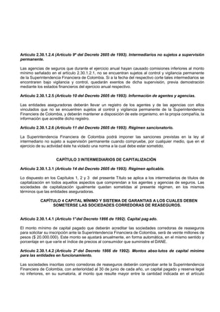 Artículo 2.30.1.2.4 (Artículo 9º del Decreto 2605 de 1993). Intermediarios no sujetos a supervisión
permanente.

Las agencias de seguros que durante el ejercicio anual hayan causado comisiones inferiores al monto
mínimo señalado en el artículo 2.30.1.2.1, no se encuentran sujetos al control y vigilancia permanente
de la Superintendencia Financiera de Colombia. Si a la fecha del respectivo corte tales intermediarios se
encontraren bajo vigilancia y control, quedarán exentos de dicha supervisión, previa demostración
mediante los estados financieros del ejercicio anual respectivo.

Artículo 2.30.1.2.5 (Artículo 10 del Decreto 2605 de 1993). Información de agentes y agencias.

Las entidades aseguradoras deberán llevar un registro de los agentes y de las agencias con ellos
vinculados que no se encuentren sujetos al control y vigilancia permanente de la Superintendencia
Financiera de Colombia, y deberán mantener a disposición de este organismo, en la propia compañía, la
información que acredite dicho registro.

Artículo 2.30.1.2.6 (Artículo 11 del Decreto 2605 de 1993). Régimen sancionatorio.

La Superintendencia Financiera de Colombia podrá imponer las sanciones previstas en la ley al
intermediario no sujeto a supervisión permanente cuando compruebe, por cualquier medio, que en el
ejercicio de su actividad éste ha violado una norma a la cual debe estar sometido.


                    CAPÍTULO 3 INTERMEDIARIOS DE CAPITALIZACIÓN

Artículo 2.30.1.3.1 (Artículo 14 del Decreto 2605 de 1993). Régimen aplicable.

Lo dispuesto en los Capítulos 1, 2 y 3 del presente Título se aplica a los intermediarios de títulos de
capitalización en todos aquellos aspectos que comprendan a los agentes y agencias de seguros. Las
sociedades de capitalización igualmente quedan sometidas al presente régimen, en los mismos
términos que las entidades aseguradoras.

           CAPÍTULO 4 CAPITAL MÍNIMO Y SISTEMA DE GARANTIAS A LOS CUALES DEBEN
                SOMETERSE LAS SOCIEDADES CORREDORAS DE REASEGUROS.


Artículo 2.30.1.4.1 (Artículo 1° del Decreto 1866 de 1992). Capital pag ado.

El monto mínimo de capital pagado que deberán acreditar las sociedades corredoras de reaseguros
para solicitar su inscripción ante la Superintendencia Financiera de Colombia, será de veinte millones de
pesos ($ 20.000.000). Este monto se ajustará anualmente, en forma automática, en el mismo sentido y
porcentaje en que varíe el índice de precios al consumidor que suministre el DANE.

Artículo 2.30.1.4.2 (Artículo 2° del Decreto 1866 de 1992). Montos abso lutos de capital minimo
para las entidades en funcionamiento.

Las sociedades inscritas como corredoras de reaseguros deberán comprobar ante la Superintendencia
Financiera de Colombia, con anterioridad al 30 de junio de cada año, un capital pagado y reserva legal
no inferiores, en su sumatoria, al monto que resulte mayor entre la cantidad indicada en el artículo
 