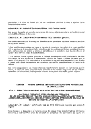 precedente y el ocho por ciento (8%) de las comisiones causadas durante el ejercicio anual
inmediatamente anterior.

Artículo 2.30.1.4.3 (Artículo 3° del Decreto 1866 de 1992). Pago del ca pital.

Los aportes de capital así como los incrementos del mismo, deberán acreditarse en los términos del
artículo 269 del Código de Comercio.

Artículo 2.30.1.4.4 (Artículo 4° del Decreto 1866 de 1992). Sistema de garantias.

Las sociedades corredoras de reaseguros deberán suscribir y mantener pólizas de seguros que cubran
los siguientes eventos:

1. Los perjuicios patrimoniales que cause el corredor de reaseguros con motivo de la responsabilidad
civil en que incurra de acuerdo con la ley colombiana, por las pérdidas económicas causadas a terceros
como consecuencia de errores u omisiones cometidos por la sociedad o sus dependientes en el
ejercicio de la actividad propia de su objeto social.

2. Las pérdidas, daños y gastos que sufra el corredor de reaseguros como consecuencia de actos
fraudulentos de sus empleados o dependientes, pérdidas de dinero y valores, causados por su
destrucción o desaparición o hurto mientras se encuentren en los predios del asegurado o fuera de ellos
o cuando estén siendo transportados por mensajeros o compañías especializadas en el transporte de
valores.

Las sumas aseguradas de las pólizas señaladas precedentemente deberán ser equivalentes, cuando
menos, al cinco por ciento (5%) del monto promedio de los valores asegurados en los contratos
celebrados con su concurso, para la primera, así como de las primas recaudadas, para la segunda.




           LIBRO 31       NORMAS COMUNES A ENTIDADES ASEGURADORAS Y SOCIEDADES
                                            DE CAPITALIZACIÓN

TÍTULO 1 ASPECTOS PRUDENCIALES APLICABLES A LAS ENTIDADES ASEGURADORAS

          CAPÍTULO 1 PATRIMONIO REQUERIDO PARA LA OPERACIÓN
 DE LOS RAMOS DE SEGURO Y CAPITAL MÍNIMO QUE DEBEN ACREDITAR LAS ENTIDADES
ASEGURADORAS QUE TENGAN COMO OBJETO EXCLUSIVO EL OFRECIMIENTO DEL RAMO DE
                    SEGURO DE CRÉDITO A LA EXPORTACIÓN


Artículo 2.31.1.1.1 (Artículo 1 del Decreto 1222 de 2003). Patrimonio requerido por ramos de
seguro.

Para efectos de lo dispuesto en el numeral primero del artículo 80 de Estatuto Orgánico del Sistema
Financiero, a partir del 1º de enero del año 2004, las compañías y las cooperativas de seguro, con
 