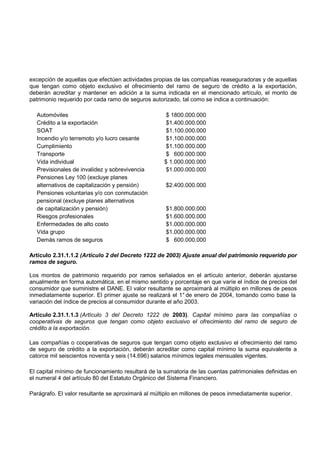 excepción de aquellas que efectúen actividades propias de las compañías reaseguradoras y de aquellas
que tengan como objeto exclusivo el ofrecimiento del ramo de seguro de crédito a la exportación,
deberán acreditar y mantener en adición a la suma indicada en el mencionado artículo, el monto de
patrimonio requerido por cada ramo de seguros autorizado, tal como se indica a continuación:

  Automóviles                                        $ 1800.000.000
  Crédito a la exportación                           $1.400.000.000
  SOAT                                               $1.100.000.000
  Incendio y/o terremoto y/o lucro cesante           $1.100.000.000
  Cumplimiento                                       $1.100.000.000
  Transporte                                         $ 600.000.000
  Vida individual                                   $ 1.000.000.000
  Previsionales de invalidez y sobrevivencia         $1.000.000.000
  Pensiones Ley 100 (excluye planes
  alternativos de capitalización y pensión)          $2.400.000.000
  Pensiones voluntarias y/o con conmutación
  pensional (excluye planes alternativos
  de capitalización y pensión)                       $1.800.000.000
  Riesgos profesionales                              $1.600.000.000
  Enfermedades de alto costo                         $1.000.000.000
  Vida grupo                                         $1.000.000.000
  Demás ramos de seguros                             $ 600.000.000

Artículo 2.31.1.1.2 (Artículo 2 del Decreto 1222 de 2003) Ajuste anual del patrimonio requerido por
ramos de seguro.

Los montos de patrimonio requerido por ramos señalados en el artículo anterior, deberán ajustarse
anualmente en forma automática, en el mismo sentido y porcentaje en que varíe el índice de precios del
consumidor que suministre el DANE. El valor resultante se aproximará al múltiplo en millones de pesos
inmediatamente superior. El primer ajuste se realizará el 1° de enero de 2004, tomando como base la
variación del índice de precios al consumidor durante el año 2003.

Artículo 2.31.1.1.3 (Artículo 3 del Decreto 1222 de 2003). Capital mínimo para las compañías o
cooperativas de seguros que tengan como objeto exclusivo el ofrecimiento del ramo de seguro de
crédito a la exportación.

Las compañías o cooperativas de seguros que tengan como objeto exclusivo el ofrecimiento del ramo
de seguro de crédito a la exportación, deberán acreditar como capital mínimo la suma equivalente a
catorce mil seiscientos noventa y seis (14.696) salarios mínimos legales mensuales vigentes.

El capital mínimo de funcionamiento resultará de la sumatoria de las cuentas patrimoniales definidas en
el numeral 4 del artículo 80 del Estatuto Orgánico del Sistema Financiero.

Parágrafo. El valor resultante se aproximará al múltiplo en millones de pesos inmediatamente superior.
 