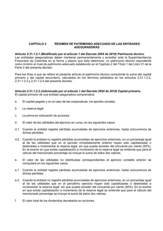 CAPÍTULO 2          RÉGIMEN DE PATRIMONIO ADECUADO DE LAS ENTIDADES
                                         ASEGURADORAS

Artículo 2.31.1.2.1 (Modificado por el artículo 1 del Decreto 2954 de 2010) Patrimonio técnico.
Las entidades aseguradoras deben mantener permanentemente y acreditar ante la Superintendencia
Financiera de Colombia en la forma y plazos que ésta determine, un patrimonio técnico equivalente
como mínimo al nivel de patrimonio adecuado establecido en el Capítulo 2 del Título 1 del Libro 31 de la
Parte 2 del presente decreto.

Para los fines a que se refiere el presente artículo el patrimonio técnico comprende la suma del capital
primario y del capital secundario, calculados en los términos señalados en los artículos 2.31.1.2.2,
2.31.1.2.3 y 2.31.1.2.4 del presente decreto.


Artículo 2.31.1.2.2 (Adicionado por el artículo 1 del Decreto 2954 de 2010) Capital primario.
El capital primario de una entidad aseguradora comprenderá:

a.   El capital pagado y en el caso de las cooperativas, los aportes sociales.

b.   La reserva legal

c.   La prima en colocación de acciones.

d.   El valor de las utilidades del ejercicio en curso, en los siguientes casos:

d.1. Cuando la entidad registre pérdidas acumuladas de ejercicios anteriores, hasta concurrencia de
     dichas pérdidas.

d.2. Cuando la entidad no registre pérdidas acumuladas de ejercicios anteriores, en un porcentaje igual
     al de las utilidades que en el período inmediatamente anterior hayan sido capitalizadas o
     destinadas a incrementar la reserva legal, sin que pueda exceder del cincuenta por ciento (50%).
     En el evento en que exista capitalización e incremento de la reserva legal se entiende que para el
     cálculo del mencionado porcentaje se incluye la suma de estos dos valores.

e.   El valor de las utilidades no distribuidas correspondientes al ejercicio contable anterior se
     computará en los siguientes casos:

e.1. Cuando la entidad registre pérdidas acumuladas de ejercicios anteriores, hasta concurrencia de
     dichas pérdidas.

e.2. Cuando la entidad no registre pérdidas acumuladas de ejercicios anteriores, en un porcentaje igual
     al de las utilidades que en el penúltimo ejercicio hayan sido capitalizadas o destinadas a
     incrementar la reserva legal, sin que pueda exceder del cincuenta por ciento (50%). En el evento
     en que exista capitalización e incremento de la reserva legal se entiende que para el cálculo del
     mencionado porcentaje se incluye la suma de estos dos valores.

f.   El valor total de los dividendos decretados en acciones.
 