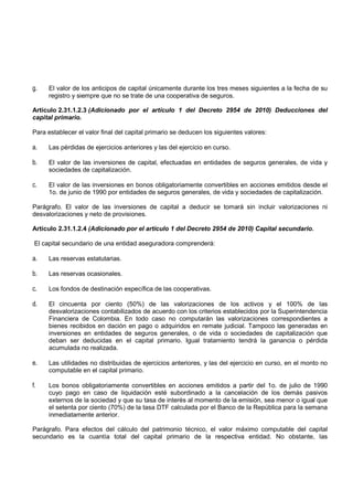 g.   El valor de los anticipos de capital únicamente durante los tres meses siguientes a la fecha de su
     registro y siempre que no se trate de una cooperativa de seguros.

Artículo 2.31.1.2.3 (Adicionado por el artículo 1 del Decreto 2954 de 2010) Deducciones del
capital primario.

Para establecer el valor final del capital primario se deducen los siguientes valores:

a.   Las pérdidas de ejercicios anteriores y las del ejercicio en curso.

b.   El valor de las inversiones de capital, efectuadas en entidades de seguros generales, de vida y
     sociedades de capitalización.

c.   El valor de las inversiones en bonos obligatoriamente convertibles en acciones emitidos desde el
     1o. de junio de 1990 por entidades de seguros generales, de vida y sociedades de capitalización.

Parágrafo. El valor de las inversiones de capital a deducir se tomará sin incluir valorizaciones ni
desvalorizaciones y neto de provisiones.

Artículo 2.31.1.2.4 (Adicionado por el artículo 1 del Decreto 2954 de 2010) Capital secundario.

 El capital secundario de una entidad aseguradora comprenderá:

a.   Las reservas estatutarias.

b.   Las reservas ocasionales.

c.   Los fondos de destinación específica de las cooperativas.

d.   El cincuenta por ciento (50%) de las valorizaciones de los activos y el 100% de las
     desvalorizaciones contabilizados de acuerdo con los criterios establecidos por la Superintendencia
     Financiera de Colombia. En todo caso no computarán las valorizaciones correspondientes a
     bienes recibidos en dación en pago o adquiridos en remate judicial. Tampoco las generadas en
     inversiones en entidades de seguros generales, o de vida o sociedades de capitalización 