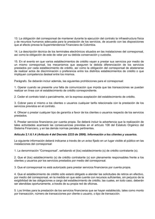 13. La obligación del corresponsal de mantener durante la ejecución del contrato la infraestructura física
y de recursos humanos adecuada para la prestación de los servicios, de acuerdo con las disposiciones
que al efecto prevea la Superintendencia Financiera de Colombia.

14. La descripción técnica de los terminales electrónicos situados en las instalaciones del corresponsal,
así como la obligación de este de velar por su debida conservación y custodia.

15. En el evento en que varios establecimientos de crédito vayan a prestar sus servicios por medio de
un mismo corresponsal, los mecanismos que aseguren la debida diferenciación de los servicios
prestados por cada establecimiento de crédito, así como la obligación del corresponsal de abstenerse
de realizar actos de discriminación o preferencia entre los distintos establecimientos de crédito o que
impliquen competencia desleal entre los mismos.

Parágrafo. Se deberán incluir además, las siguientes prohibiciones para el corresponsal:

1. Operar cuando se presente una falla de comunicación que impida que las transacciones se puedan
realizar en línea con el establecimiento de crédito correspondiente.

2. Ceder el contrato total o parcialmente, sin la expresa aceptación del establecimiento de crédito.

3. Cobrar para sí mismo a los clientes o usuarios cualquier tarifa relacionada con la prestación de los
servicios previstos en el contrato.

4. Ofrecer o prestar cualquier tipo de garantía a favor de los clientes o usuarios respecto de los servicios
prestados.

5. Prestar servicios financieros por cuenta propia. Se deberá incluir la advertencia que la realización de
tales actividades acarreará las consecuencias previstas en el artículo 108 del Estatuto Orgánico del
Sistema Financiero, y en las demás normas penales pertinentes.

Artículo 2.1.6.1.4 (Artículo 4 del Decreto 2233 de 2006). Información a los clientes y usuarios.

La siguiente información deberá indicarse a través de un aviso fijado en un lugar visible al público en las
instalaciones del corresponsal:

1. La denominación “Corresponsal”, señalando el (los) establecimiento (s) de crédito contratante (s).

2. Que el (los) establecimiento (s) de crédito contratante (s) son plenamente responsables frente a los
clientes y usuarios por los servicios prestados por medio del corresponsal.

3. Que el corresponsal no está autorizado para prestar servicios financieros por cuenta propia.

4. Que el establecimiento de crédito sólo estará obligado a atender las solicitudes de retiros en efectivo,
por medio del corresponsal, en la medida en que este cuente con recursos suficientes, sin perjuicio de la
exigibilidad de las obligaciones a cargo del establecimiento de crédito, las cuales, en todo caso, deberán
ser atendidas oportunamente, a través de su propia red de oficinas.

5. Los límites para la prestación de los servicios financieros que se hayan establecido, tales como monto
por transacción, número de transacciones por cliente o usuario, o tipo de transacción.
 