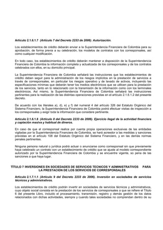 Artículo 2.1.6.1.7 (Artículo 7 del Decreto 2233 de 2006). Autorización.

  Los establecimientos de crédito deberán enviar a la Superintendencia Financiera de Colombia para su
  aprobación, de forma previa a su celebración, los modelos de contratos con los corresponsales, así
  como cualquier modificación.

  En todo caso, los establecimientos de crédito deberán mantener a disposición de la Superintendencia
  Financiera de Colombia la información completa y actualizada de los corresponsales y de los contratos
  celebrados con ellos, en su domicilio principal.

  La Superintendencia Financiera de Colombia señalará las instrucciones que los establecimientos de
  crédito deben seguir para la administración de los riesgos implícitos en la prestación de servicios a
  través de corresponsales, en particular los riesgos operativo y de lavado de activos, incluyendo las
  especificaciones mínimas que deberán tener los medios electrónicos que se utilicen para la prestación
  de los servicios, tanto en lo relacionado con la transmisión de la información como con los terminales
  electrónicos. Así mismo, la Superintendencia Financiera de Colombia señalará las instrucciones
  pertinentes para la realización de las distintas operaciones previstas en el artículo 2.1.6.1.2 del presente
  decreto.

  De acuerdo con los literales a), d), e) y f) del numeral 4 del artículo 326 del Estatuto Orgánico del
  Sistema Financiero, la Superintendencia Financiera de Colombia podrá efectuar visitas de inspección a
  los corresponsales y exigir toda la información que considere pertinente.

  Artículo 2.1.6.1.8 (Artículo 8 del Decreto 2233 de 2006). Ejercicio ilegal de la actividad financiera
  y captación masiva y habitual de dineros.

  En caso de que el corresponsal realice por cuenta propia operaciones exclusivas de las entidades
  vigiladas por la Superintendencia Financiera de Colombia, se hará acreedor a las medidas y sanciones
  previstas en el artículo 108 del Estatuto Orgánico del Sistema Financiero, y en las demás normas
  penales pertinentes.

  Ninguna persona natural o jurídica podrá actuar o anunciarse como corresponsal sin que previamente
  haya celebrado un contrato con un establecimiento de crédito que se ajuste al modelo correspondiente
  autorizado por la Superintendencia Financiera de Colombia y se encuentre vigente, so pena de las
  sanciones a que haya lugar.


TÍTULO 7 INVERSIONES EN SOCIEDADES DE SERVICIOS TECNICOS Y ADMINISTRATIVOS                             PARA
                 LA PRESTACION DE LOS SERVICIOS DE CORRESPONSALES

  Artículo 2.1.7.1.1 (Artículo 9 del Decreto 2233 de 2006). Inversión en sociedades de servicios
  técnicos y administrativos.

  Los establecimientos de crédito podrán invertir en sociedades de servicios técnicos y administrativos,
  cuyo objeto social consista en la prestación de los servicios de corresponsales a que se refiere el Título
  6 del presente Libro, incluido el procesamiento, transmisión, registro y demás gestión de los datos
  relacionados con dichas actividades, siempre y cuando tales sociedades no comprendan dentro de su
 