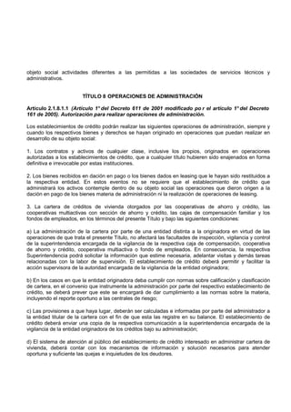 objeto social actividades diferentes a las permitidas a las sociedades de servicios técnicos y
administrativos.


                        TÍTULO 8 OPERACIONES DE ADMINISTRACIÓN

Artículo 2.1.8.1.1 (Artículo 1° del Decreto 611 de 2001 modificado po r el artículo 1° del Decreto
161 de 2005). Autorización para realizar operaciones de administración.

Los establecimientos de crédito podrán realizar las siguientes operaciones de administración, siempre y
cuando los respectivos bienes y derechos se hayan originado en operaciones que puedan realizar en
desarrollo de su objeto social:

1. Los contratos y activos de cualquier clase, inclusive los propios, originados en operaciones
autorizadas a los establecimientos de crédito, que a cualquier título hubieren sido enajenados en forma
definitiva e irrevocable por estas instituciones.

2. Los bienes recibidos en dación en pago o los bienes dados en leasing que le hayan sido restituidos a
la respectiva entidad. En estos eventos no se requiere que el establecimiento de crédito que
administrará los activos contemple dentro de su objeto social las operaciones que dieron origen a la
dación en pago de los bienes materia de administración ni la realización de operaciones de leasing.

3. La cartera de créditos de vivienda otorgados por las cooperativas de ahorro y crédito, las
cooperativas multiactivas con sección de ahorro y crédito, las cajas de compensación familiar y los
fondos de empleados, en los términos del presente Título y bajo las siguientes condiciones:

a) La administración de la cartera por parte de una entidad distinta a la originadora en virtud de las
operaciones de que trata el presente Título, no afectará las facultades de inspección, vigilancia y control
de la superintendencia encargada de la vigilancia de la respectiva caja de compensación, cooperativa
de ahorro y crédito, cooperativa multiactiva o fondo de empleados. En consecuencia, la respectiva
Superintendencia podrá solicitar la información que estime necesaria, adelantar visitas y demás tareas
relacionadas con la labor de supervisión. El establecimiento de crédito deberá permitir y facilitar la
acción supervisora de la autoridad encargada de la vigilancia de la entidad originadora;

b) En los casos en que la entidad originadora deba cumplir con normas sobre calificación y clasificación
de cartera, en el convenio que instrumente la administración por parte del respectivo establecimiento de
crédito, se deberá prever que este se encargará de dar cumplimiento a las normas sobre la materia,
incluyendo el reporte oportuno a las centrales de riesgo;

c) Las provisiones a que haya lugar, deberán ser calculadas e informadas por parte del administrador a
la entidad titular de la cartera con el fin de que esta las registre en su balance. El establecimiento de
crédito deberá enviar una copia de la respectiva comunicación a la superintendencia encargada de la
vigilancia de la entidad originadora de los créditos bajo su administración;

d) El sistema de atención al público del establecimiento de crédito interesado en administrar cartera de
vivienda, deberá contar con los mecanismos de información y solución necesarios para atender
oportuna y suficiente las quejas e inquietudes de los deudores.
 